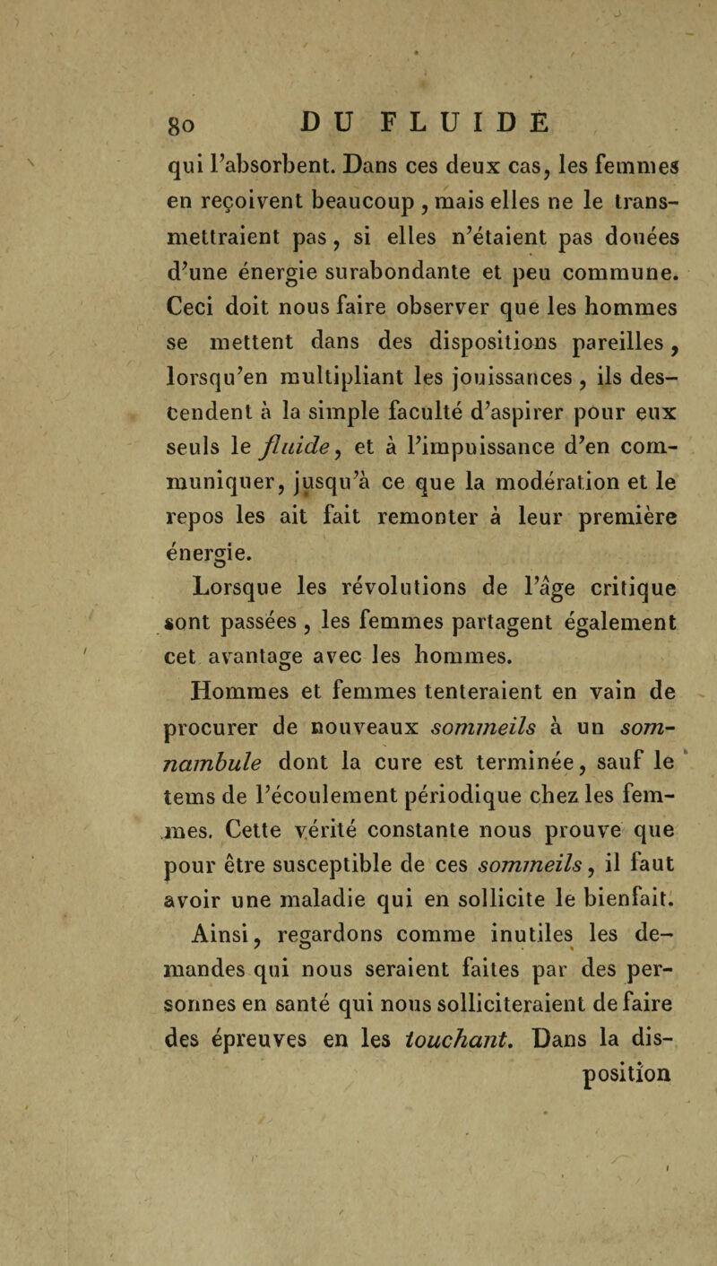 ■ J 80 DU FLUIDE qui l’absorbent. Dans ces deux cas, les femmes en reçoivent beaucoup , mais elles ne le trans¬ mettraient pas , si elles n’étaient pas douées d’une énergie surabondante et peu commune. Ceci doit nous faire observer que les hommes se mettent dans des dispositions pareilles, lorsqu’en multipliant les jouissances , ils des¬ cendent à la simple faculté d’aspirer pour eux seuls le fluide, et à l’impuissance d’en com¬ muniquer, jusqu’à ce que la modération et le repos les ait fait remonter à leur première énergie. Lorsque les révolutions de l’âge critique sont passées , les femmes partagent également cet avantage avec les hommes. Hommes et femmes tenteraient en vain de procurer de nouveaux sommeils à un som¬ nambule dont la cure est terminée, sauf le tems de l’écoulement périodique chez les fem¬ mes. Cette vérité constante nous prouve que pour être susceptible de ces sommeils, il faut avoir une maladie qui en sollicite le bienfait. Ainsi, regardons comme inutiles les de- mandes qui nous seraient faites par des per¬ sonnes en santé qui nous solliciteraient défaire des épreuves en les touchant. Dans la dis¬ position