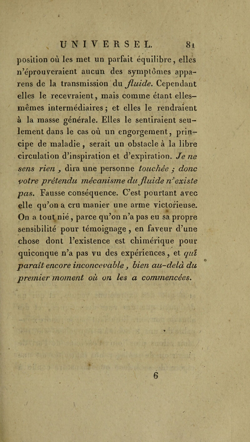 « UNIVERSEL. 8i position où les met un parfait équilibre, elles n’éprouveraient aucun des symptômes appa- rens de la transmission du Jluide. Cependant elles le recevraient, mais comme étant elles- mêmes intermédiaires ; et elles le rendraient à la masse générale. Elles le sentiraient seu¬ lement dans le cas où un engorgement, prin¬ cipe de maladie , serait un obstacle à la libre circulation d’inspiration et d’expiration. Je ne sens rien , dira une personne touchée ; donc votre prétendu mécanisme du fluide n'existe pas. Fausse conséquence. C’est pourtant avec elle qu’on a cru manier une arme victorieuse. On a tout nié, parce qu’on n’a pas eu sa propre sensibilité pour témoignage, en faveur d’une chose dont l’existence est chimérique pour quiconque n’a pas vu des expériences, et quï paraît encore inconcevable , bien au-delà du premier moment ou on les a commencées. 6 \