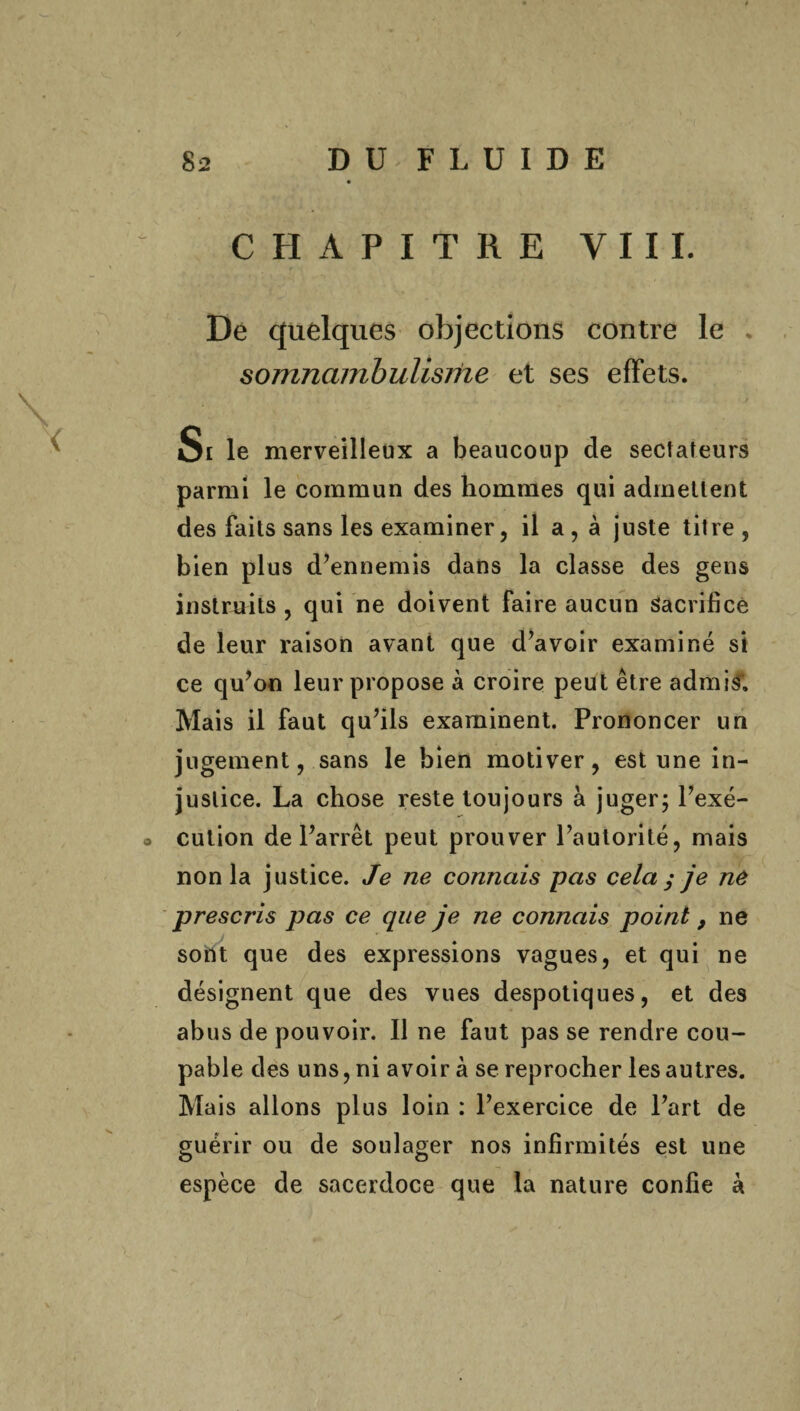 CHAPITRE VIII. De quelques objections contre le * somnambulisme et ses effets. Si le merveilleux a beaucoup de sectateurs parmi le commun des hommes qui admettent des faits sans les examiner, il a , à juste titre, bien plus d’ennemis dans la classe des gens instruits , qui ne doivent faire aucun Sacrifice de leur raison avant que d’avoir examiné si ce qu’on leur propose à croire peut être admis1. Mais il faut qu’ils examinent. Prononcer un jugement, sans le bien motiver, est une in¬ justice. La chose reste toujours à juger; l’exé- o cution de l’arrêt peut prouver l’autorité, mais non la justice. Je ne connais pas cela y je ne prescris pas ce que je ne connais point 9 ne softt que des expressions vagues, et qui ne désignent que des vues despotiques, et des abus de pouvoir. Il ne faut pas se rendre cou¬ pable des uns, ni avoir à se reprocher les autres. Mais allons plus loin : l’exercice de l’art de guérir ou de soulager nos infirmités est une espèce de sacerdoce que la nature confie à