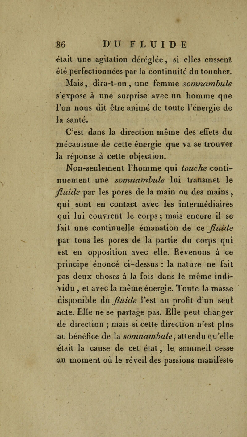 «lait une agitation déréglée, si elles eussent été perfectionnées par la continuité du toucher. Mais ? dira-t-on , une femme somnambule s’expose à une surprise avec un homme que l’on nous dit être animé de toute l’énergie de îa santé. C’est dans la direction même des effets du mécanisme de cette énergie que va se trouver la réponse à cette objection. Non-seulement l’homme qui touche conti¬ nu ement une somnambule lui transmet le fluide par les pores de la main ou des mains 9 qui sont en contact avec les intermédiaires qui lui couvrent le corps ; mais encore il se fait une continuelle émanation de ce fluide par tous les pores de la partie du corps qui est en opposition avec elle. Revenons à ce principe énoncé ci-dessus : la nature ne fait pas deux choses à la fois dans le même indi¬ vidu , et avec la même énergie. Toute la masse disponible du fluide l’est au profit d’un seul acte. Elle ne se partage pas. Elle peut, changer de direction ; mais si celte direction n’est plus \ au bénéfice de la somnambule^ attendu qu’elle était la cause de cet état, le. sommeil cesse au moment où le réveil des passions manifeste 4