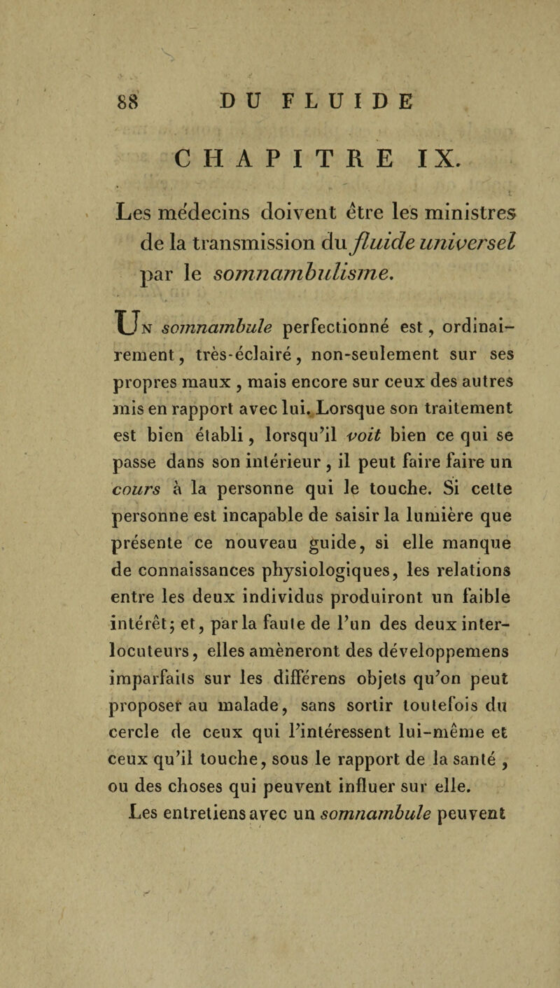 V 88 D ü F L U I D E CHAPITRE IX. 4. Les médecins doivent être les ministres de la transmission du fluide universel par le somnambulisme. Un somnambule perfectionné est, ordinai¬ rement, très-éclairé, non-seulement sur ses propres maux , mais encore sur ceux des autres mis en rapport avec lui. Lorsque son traitement est bien établi, lorsqu’il voit bien ce qui se passe dans son intérieur , il peut faire faire un cours à la personne qui le touche. Si cette personne est incapable de saisir la lumière que présente ce nouveau guide, si elle manque de connaissances physiologiques, les relations entre les deux individus produiront un faible intérêt; et, parla faute de l’un des deux inter¬ locuteurs, elles amèneront des développemens imparfaits sur les différens objets qu’on peut proposer au malade, sans sortir toutefois du cercle de ceux qui l’intéressent lui-même et ceux qu’il touche, sous le rapport de la santé , ou des choses qui peuvent influer sur elle. Les entretiens avec un somnambule peuvent