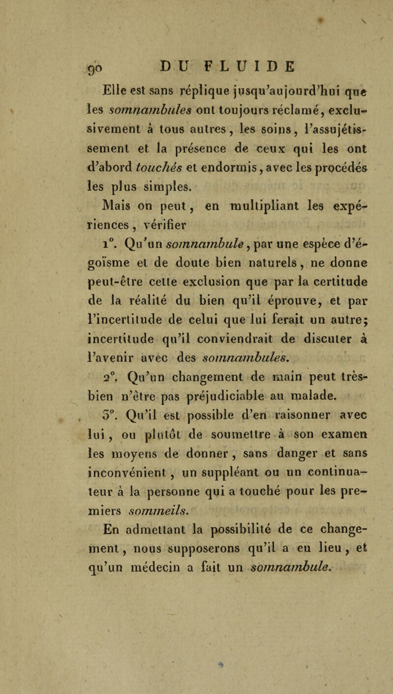 \ 90 DU FLUIDE Elle est sans réplique jusqu’aujourd’hui que les somnambules ont toujours réclamé, exclu¬ sivement à tous autres, les soins, l’assujétis- sement et la présence de ceux qui les ont d’abord touchés et endormis, avec les procédés les plus simples. Mais on peut, en multipliant les expé¬ riences , vérifier i°. Qu'un somnambule, par une espèce d’é¬ goïsme et de doute bien naturels, ne donne peut-être cette exclusion que par la certitude de la réalité du bien qu’il éprouve, et par l’incertitude de celui que lui ferait un autre; incertitude qu’il conviendrait de discuter à l’avenir avec des somnambules. 2°. Qu’un changement de main peut très- bien n’être pas préjudiciable au malade. 5°. Qu’il est possible d’en raisonner avec lui , ou plutôt de soumettre à son examen les moyens de donner , sans danger et sans inconvénient, un suppléant ou un continua¬ teur à la personne qui a touché pour les pre¬ miers sommeils. En admettant la possibilité de ce change¬ ment , nous supposerons qu’il a eu lieu , et qu’un médecin a fait un somnambule