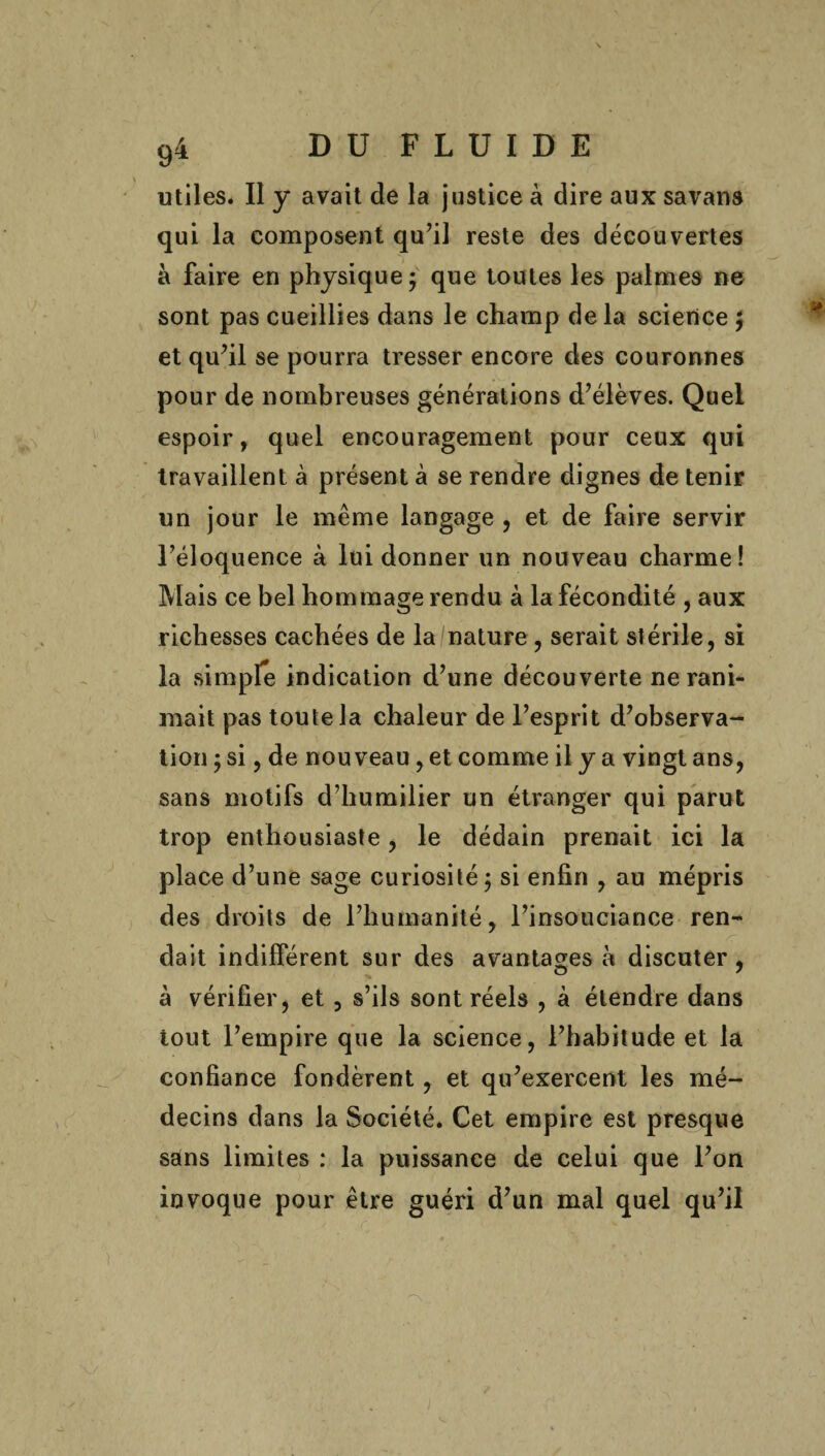 utiles. Il y avait de la justice à dire aux savans qui la composent qu’il reste des découvertes à faire en physique 5 que toutes les palmes ne sont pas cueillies dans le champ delà science $ et qu’il se pourra tresser encore des couronnes pour de nombreuses générations d’élèves. Quel espoir, quel encouragement pour ceux qui travaillent à présent à se rendre dignes de tenir un jour le même langage , et de faire servir l’éloquence à lui donner un nouveau charme! Mais ce bel hommage rendu à la fécondité , aux richesses cachées de la nature , serait stérile, si la simple indication d’une découverte ne rani¬ mait pas toute la chaleur de l’esprit d’observa¬ tion y si, de nouveau, et comme il y a vingt ans, sans motifs d’humilier un étranger qui parut trop enthousiaste, le dédain prenait ici la place d’une sage curiosité $ si enfin , au mépris des droits de l’humanité, l’insouciance ren¬ dait indifférent sur des avantages à discuter , à vérifier, et , s’ils sont réels , à étendre dans tout l’empire que la science, l’habitude et la confiance fondèrent, et qu’exercent les mé¬ decins dans la Société. Cet empire est presque sans limites : la puissance de celui que l’on invoque pour être guéri d’un mal quel qu’il