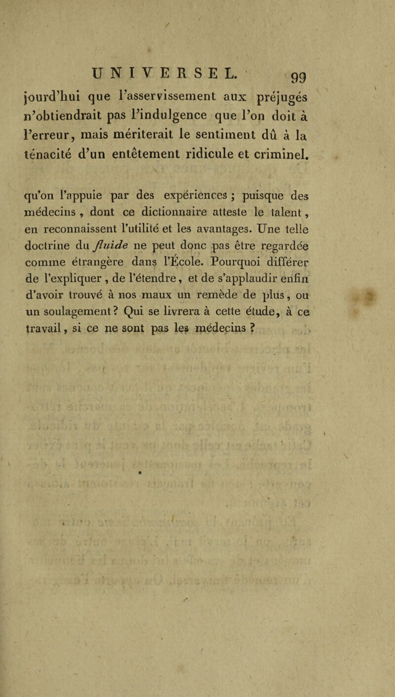 / UNIVERSEL. 99 jourcThui que 1 asservissement aux préjugés n’obtiendrait pas l’indulgence que l’on doit à l’erreur, mais mériterait le sentiment dû à la ténacité d’un entêtement ridicule et criminel. qu’on l’appuie par des expériences ; puisque des médecins , dont ce dictionnaire atteste le talent, en reconnaissent l’utilité et les avantages. Une telle doctrine du fluide ne peut donc pas être regardée comme étrangère dans l’Ecole. Pourquoi différer de l’expliquer , de l’étendre, et de s’applaudir enfin d’avoir trouvé à nos maux un remède de plus, ou un soulagement? Qui se livrera à cette étude, à ce travail, si ce ne sont pas les médecins ? t \