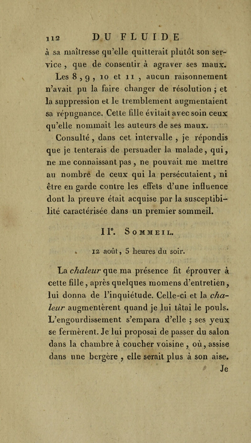 à sa maîtresse qu’elle quitterait plutôt son ser¬ vice , que de consentir à agraver ses maux. Les 83g, 10 et n , aucun raisonnement n’avait pu la faire changer de résolution ; et la suppression et le tremblement augmentaient sa répugnance. Cette fille évitait avec soin ceux qu’elle nommait les auteurs de ses maux. Consulté , dans cet intervalle , je répondis que je tenterais de persuader la malade, qui, ne me connaissant pas , ne pouvait me mettre au nombre de ceux qui la persécutaient, ni être en garde contre les effets d’une influence dont la preuve était acquise par la susceptibi¬ lité caractérisée dans un premier sommeil. I Ie. Sommeil. ^ 12 août, 5 heures du soir. La chaleur que ma présence fit éprouver à cette fille, après quelques momens d’entretien, lui donna de l’inquiétude. Celle-ci et la cha¬ leur augmentèrent quand je lui tâtai le pouls. L’engourdissement s’empara d’elle \ ses yeux se fermèrent. Je lui proposai de passer du salon dans la chambre à coucher voisine , où, assise dans une bergère , elle serait plus à son aise. Je i