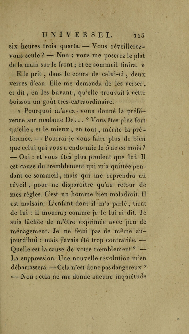 six heures trois quarts. — Vous réveillerez- vous seule ? — Non : vous me poserez le plat de la main sur le front ; et ce sommeil finira. » Elle prit , dans le cours de celui-ci, deux verres d’eau. Elle me demanda de les verser, et dit , en les buvant, qu’elle trouvait à cette boisson un goût très-extraordinaire. « Pourquoi m’avez- vous donné la préfé¬ rence sur madame De. . . ? Vous êtes plus fort qu’elle 5 et le mieux , en tout, mérite la pré¬ férence. — Pourrai-je vous faire plus de bien que celui qui vous a endormie le 5 de ce mois ? — Oui : et vous êtes plus prudent que lui. Il est cause du tremblement qui m’a quittée pen¬ dant ce sommeil, mais qui me reprendra au réveil , pour ne disparoître qu’au retour de mes règles. C’est un homme bien maladroit. Il est malsain. L’enfant dont il m’a parlé, tient de lui : il mourra ; comme je le lui ai dit. Je suis fâchée de m’être exprimée avec peu de ménagement. Je ne ferai pas de même au¬ jourd’hui : mais j’avais été trop contrariée. — Quelle est la cause de votre tremblement ? — La suppression. Une nouvelle révolution m’en débarrassera. — Cela n’est donc pas dangereux ? ■— Non j cela ne me donne aucune inquiétude