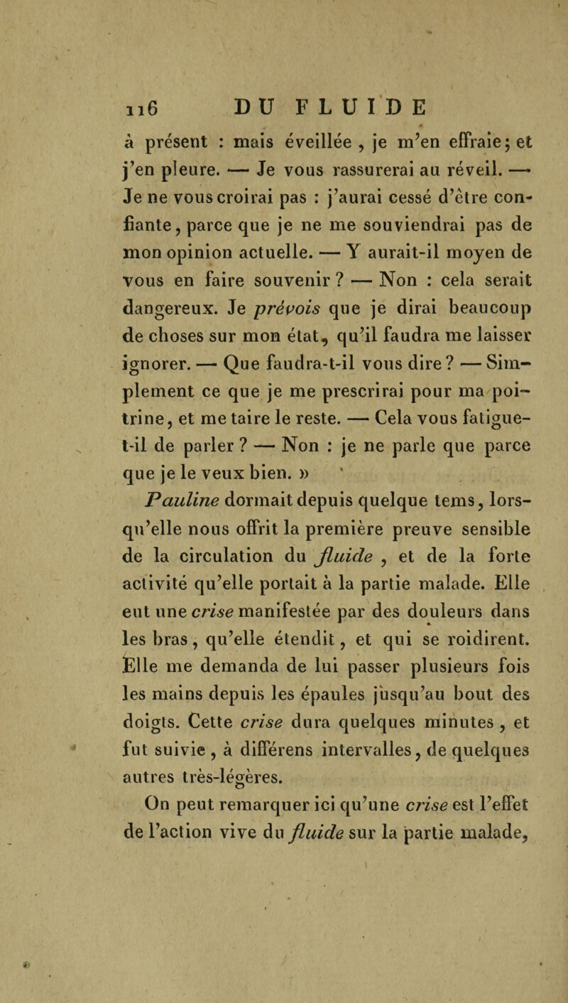 à présent : mais éveillée , je m’en effraie; et j’en pleure. — Je vous rassurerai au réveil. — Je ne vous croirai pas : j’aurai cessé d’étre con¬ fiante, parce que je ne me souviendrai pas de mon opinion actuelle. — Y aurait-il moyen de vous en faire souvenir ? — Non : cela serait dangereux. Je prévois que je dirai beaucoup de choses sur mon état, qu’il faudra me laisser ignorer. — Que faudra-t-il vous dire ? — Sim¬ plement ce que je me prescrirai pour ma poi¬ trine , et me taire le reste. — Cela vous fatigue- t-il de parler ? — Non : je ne parle que parce que je le veux bien. » Pauline dormait depuis quelque tems, lors¬ qu’elle nous offrit la première preuve sensible de la circulation du fluide , et de la forte activité qu’elle portait à la partie malade. Elle eut une crise manifestée par des douleurs dans les bras, qu’elle étendit, et qui se roidirent. Elle me demanda de lui passer plusieurs fois les mains depuis les épaules jusqu’au bout des doigts. Cette crise dura quelques minutes , et fut suivie , à différens intervalles, de quelques autres très-légères. o On peut remarquer ici qu’une crise est l’effet de l’action vive du fluide sur la partie malade,