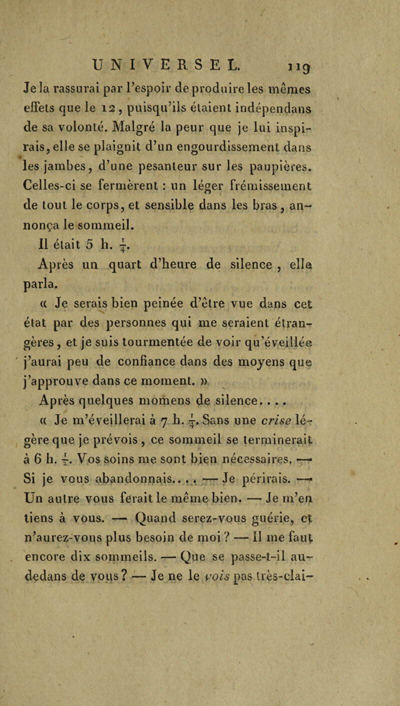 Je la rassurai par l’espoir de produire les mêmes effets que le 12 , puisqu'ils étaient indépendans de sa volonté. Malgré la peur que je lui inspi¬ rais, elle se plaignit d’un engourdissement dans les jambes, d’une pesanteur sur les paupières. Celles-ci se fermèrent : un léger frémissement de tout le corps, et sensible dans les bras, an¬ nonça le sommeil. Il était 5 h. Après un quart d’heure de silence , elle parla. (C Je serais bien peinée d’être vue dans cet état par des personnes qui me seraient étran¬ gères , et je suis tourmentée de voir qu’éveillée. ' j’aurai peu de confiance dans des moyens que j’approuve dans ce moment. » Après quelques momens de silence. . .. « Je m’éveillerai à 7 h. -r. Sans une crise lé¬ gère que je prévois, ce sommeil se terminerait à 6 h. t- Vos soins me sont bien nécessaires, — Si je vous abandonnais.. . . —Je périrais. —* Un autre vous ferait le même bien. — Je m’en liens à vous. — Quand serez-vous guérie, et n’aurez-vous plus besoin de moi ? — il me faut encore dix sommeils. — Que se passe-t-il au- dedans de vous? — Je ne le vois pas très-clai- l