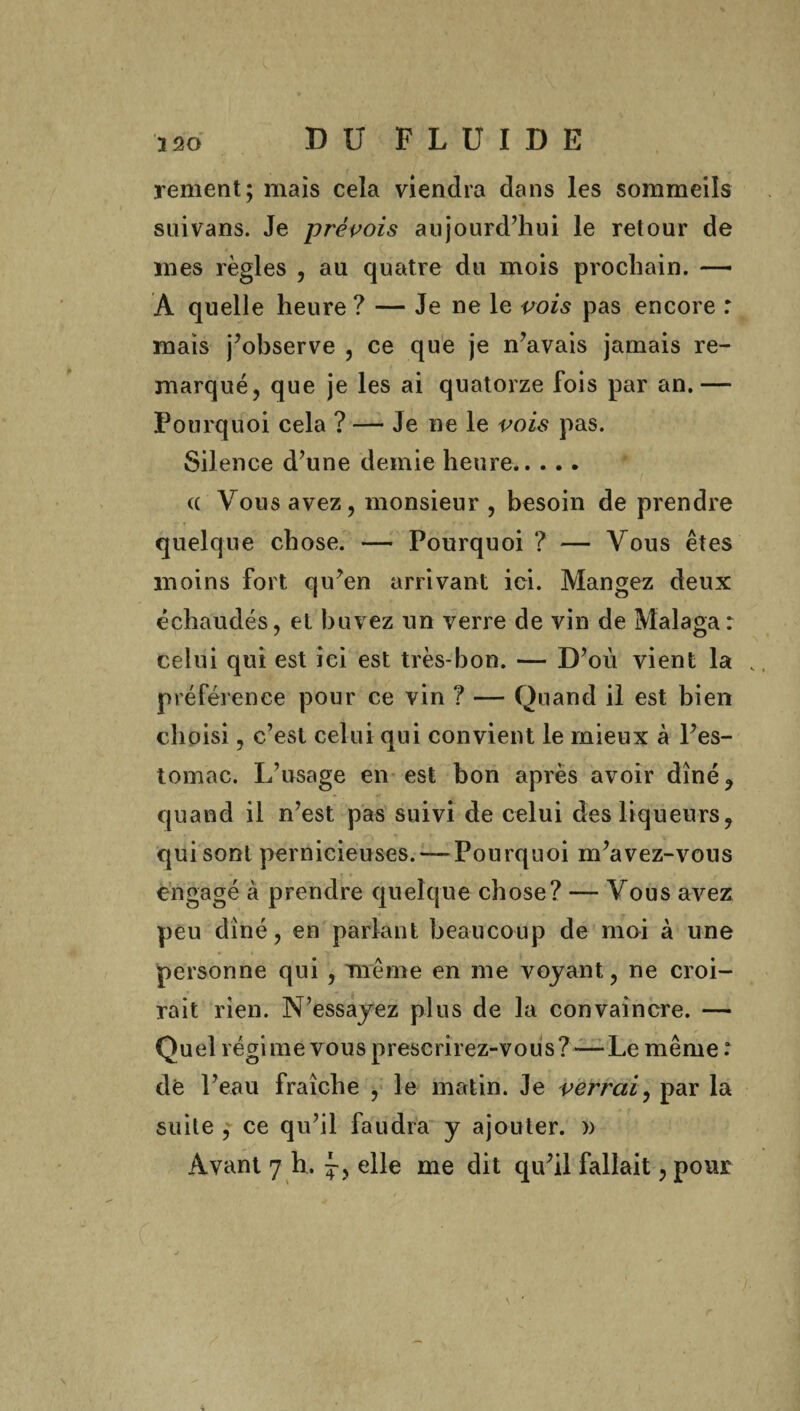 renient; mais cela viendra dans les sommeils suivans. Je prévois aujourd’hui le retour de mes règles , au quatre du mois prochain. — A quelle heure ? — Je ne le vois pas encore : mais j’observe , ce que je n’avais jamais re¬ marqué, que je les ai quatorze fois par an.— Pourquoi cela ? — Je ne le vois pas. Silence d’une demie heure. a Vous avez, monsieur , besoin de prendre quelque chose. — Pourquoi ? — Vous êtes moins fort qu’en arrivant ici. Mangez deux échaudés, et buvez un verre de vin de Malaga : celui qui est ici est très-bon. — D’où vient la v préférence pour ce vin ? — Quand il est bien choisi, c’est celui qui convient le mieux à l’es¬ tomac. L’usage en est bon après avoir dîné, quand il n’est pas suivi de celui des liqueurs, qui sont pernicieuses.—-Pourquoi m’avez-vous engagé à prendre quelque chose? — Vous avez peu dîné, en parlant beaucoup de moi à une personne qui , même en me voyant, ne croi¬ rait rien. N’essayez plus de la convaincre. — Quel régime vous prescrirez-vous? — Le même : de l’eau fraîche , le matin. Je verrai, par la suite , ce qu’il faudra y ajouter. »