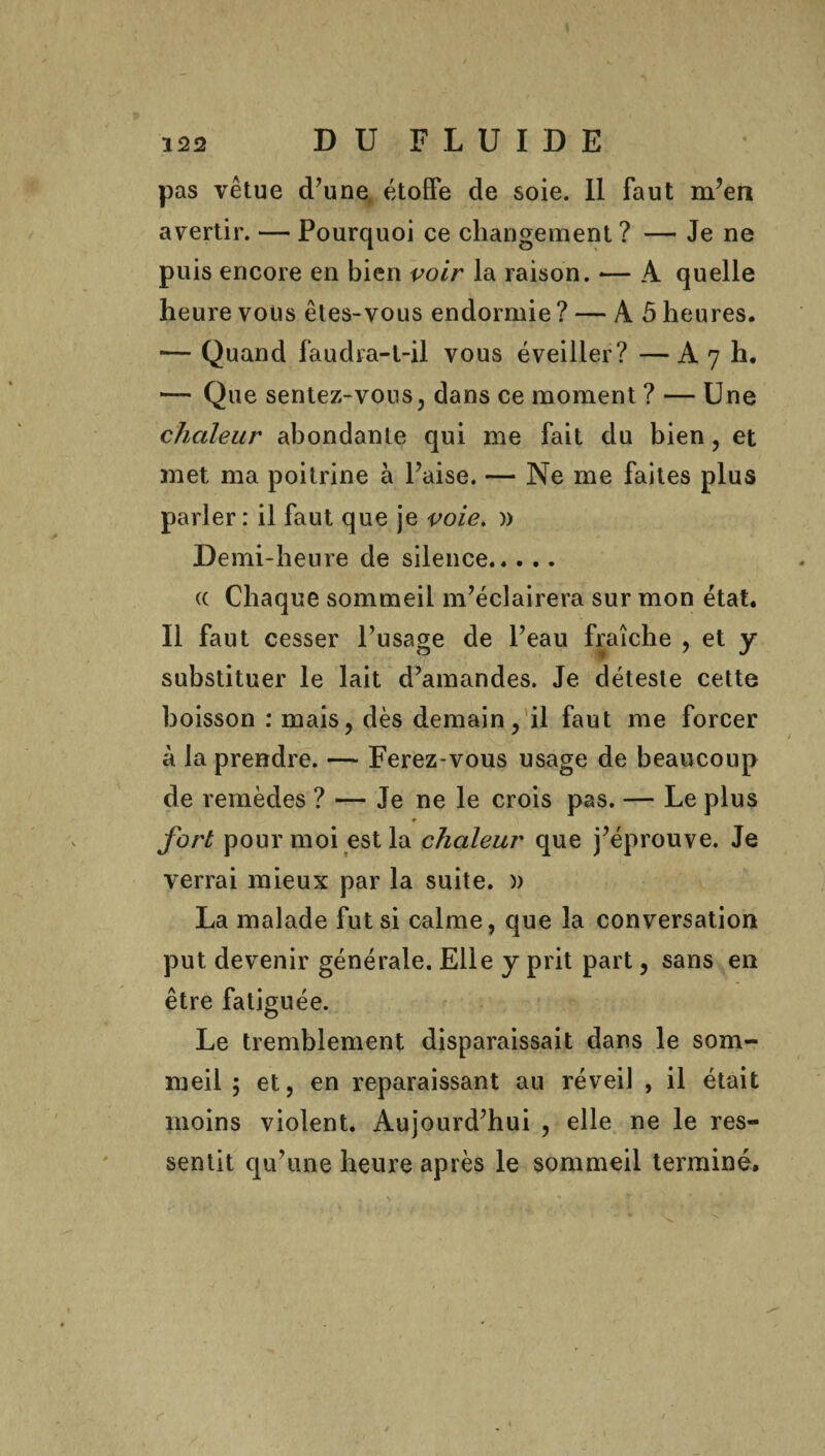 pas vêtue d’une étoffe de soie. Il faut m?en avertir. — Pourquoi ce changement ? — Je ne puis encore en bien voir la raison. -— A quelle heure vous êtes-vous endormie ? — À 5 heures. — Quand faudra-t-il vous éveiller? — A 7 h. — Que sentez-vous, dans ce moment ? — Une chaleur abondante qui me fait du bien , et met ma poitrine à l’aise. — Ne me faites plus parler : il faut que je voie. » Demi-heure de silence. a Chaque sommeil m’éclairera sur mon état. Il faut cesser l’usage de l’eau fraîche , et y substituer le lait d’amandes. Je déteste cette boisson : mais, dès demain, il faut me forcer à la prendre. — Ferez-vous usage de beaucoup de remèdes ? — Je ne le crois pas. — Le plus ♦ fort pour moi est la chaleur que j’éprouve. Je verrai mieux par la suite. )) La malade fut si calme, que la conversation put devenir générale. Elle y prit part, sans en être fatiguée. Le tremblement disparaissait dans le som¬ meil 5 et, en reparaissant au réveil , il était moins violent. Aujourd’hui , elle ne le res¬ sentit qu’une heure après le sommeil terminé. r