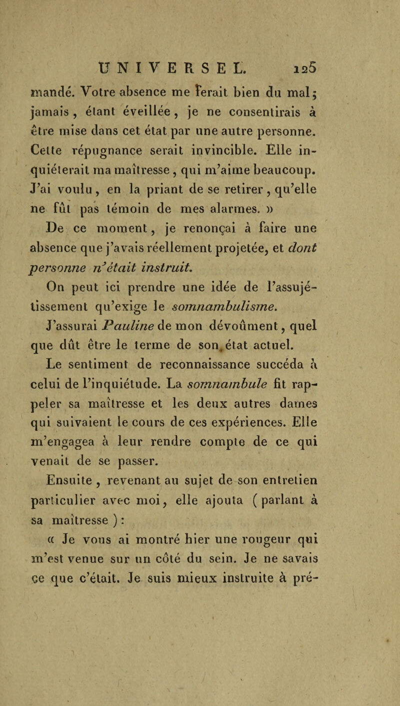 mandé. Votre absence me ferait bien da mal 5 jamais , élant éveillée , je ne consentirais à être mise dans cet état par une autre personne. Celte répugnance serait invincible. Elle in- 1 quiélerait ma maîtresse, qui m’aime beaucoup. J’ai voulu, en la priant de se retirer, qu’elle ne fût pas témoin de mes alarmes. )) De ce moment, je renonçai à faire une absence que j’avais réellement projetée, et dont personne n’était instruit. On peut ici prendre une idée de l’assujé- lissement qu’exige le somnambulisme. J’assurai Pauline de mon dévouaient, quel que dût être le terme de son, état actuel. Le sentiment de reconnaissance succéda a celui de l’inquiétude. La somnambule fit rap¬ peler sa maîtresse et les deux autres dames qui suivaient le cours de ces expériences. Elle m’engagea à leur rendre compte de ce qui venait de se passer. Ensuite , revenant au sujet de son entretien particulier avec moi, elle ajouta (parlant à sa maîtresse ) : (( Je vous ai montré hier une rougeur qui m’est venue sur un coté du sein. Je ne savais çe que c’était. Je suis mieux instruite à pré-