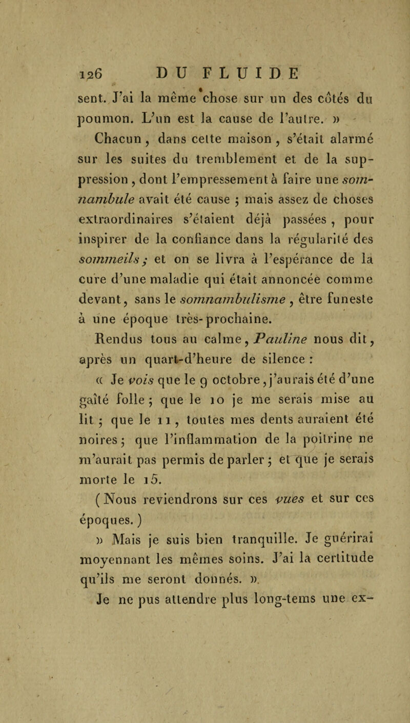 sent. Fai la même chose sur un des cotés du poumon. IÂin est la cause de l’autre. » Chacun , dans celte maison , s’était alarmé sur les suites du tremblement et de la sup¬ pression , dont l’empressement à faire une som¬ nambule avait été cause ; mais assez de choses extraordinaires s’étaient déjà passées , pour inspirer de la confiance dans la régularité des sommeils ; et on se livra à l’espérance de la cure d’une maladie qui était annoncée comme devant, sans le somnambulisme , être funeste à une époque très-prochaine. Rendus tous au calme, Pauline nous dit, après un quart-d’heure de silence : (( Je vois que le 9 octobre, j’aurais été d’une gaîté folle 5 que le 10 je me serais mise au lit 5 que le 11, toutes mes dents auraient été noires 5 que l’inflammation de la poitrine ne m’aurait pas permis de parler ; et que je serais morte le 15. ( Nous reviendrons sur ces vues et sur ces époques. ) )) Mais je suis bien tranquille. Je guérirai moyennant les mêmes soins. J’ai la certitude qu’ils me seront donnés. )). Je ne pus attendre plus long-tems une ex-