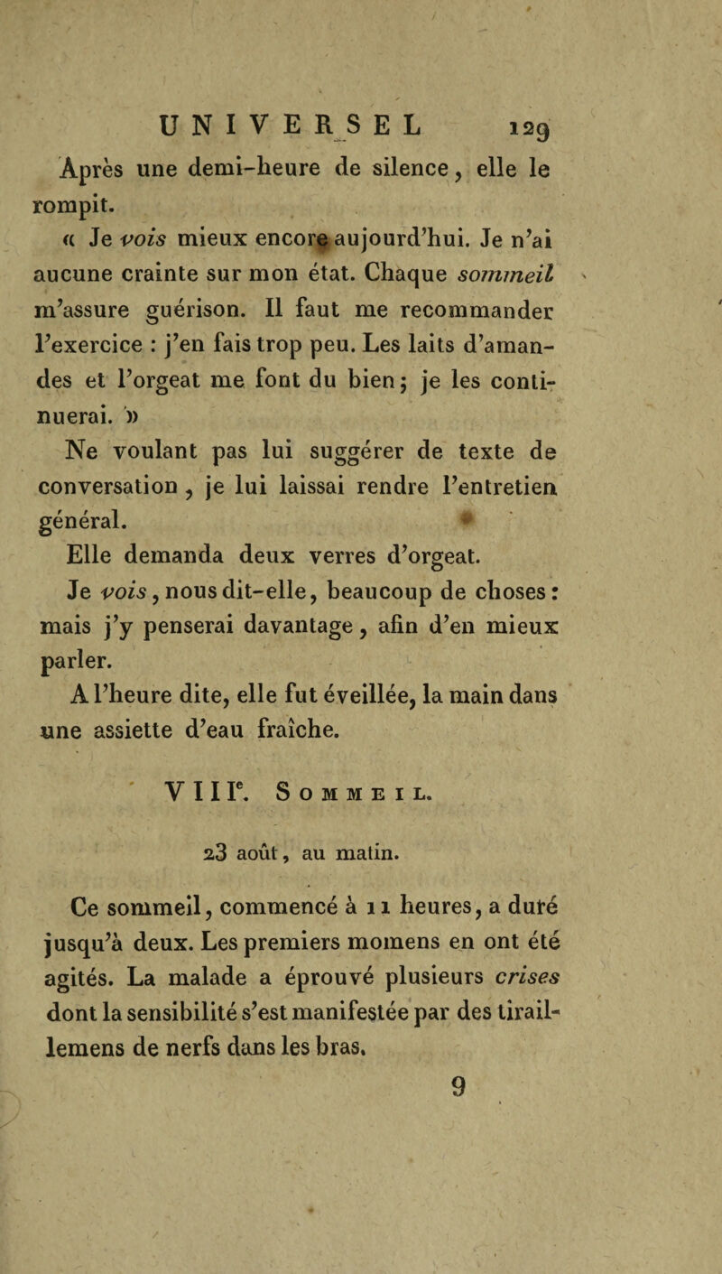 Après une demi-lieure de silence , elle le rompit. « Je vois mieux encore aujourd’hui. Je n’ai aucune crainte sur mon état. Chaque sommeil m’assure guérison. Il faut me recommander l’exercice : j’en fais trop peu. Les laits d’aman¬ des et l’orgeat me font du bien; je les conti¬ nuerai. )) Ne voulant pas lui suggérer de texte de conversation , je lui laissai rendre l’entretien Elle demanda deux verres d’orgeat. Je vois, nous dit—elle , beaucoup de choses: mais j’y penserai davantage, afin d’en mieux A l’heure dite, elle fut éveillée, la main dans une assiette d’eau fraîche. % v V 11 Ie. Sommeil. 23 août, au matin. Ce sommeil, commencé à 11 heures, a duré jusqu’à deux. Les premiers momens en ont été agités. La malade a éprouvé plusieurs crises dont la sensibilité s’est manifestée par des tirail- lemens de nerfs dans les bras. 9