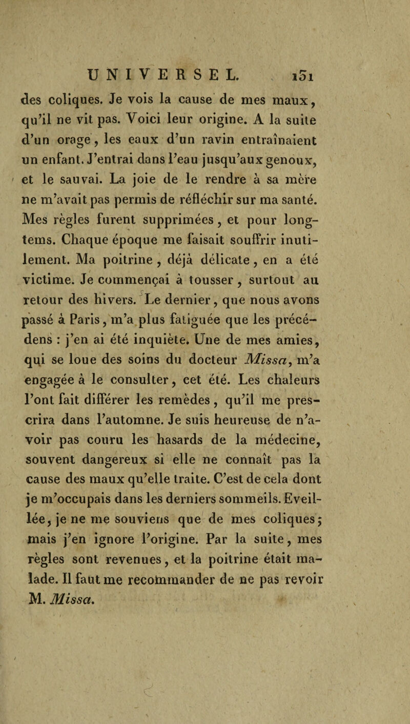 101 des coliques. Je vois la cause de mes maux, qu’il ne vit pas. Voici leur origine. A la suite d’un orage, les eaux d’un ravin entraînaient un enfant. J’entrai dans l’eau jusqu’aux genoux, » et le sauvai. La joie de le rendre à sa mère ne m’avait pas permis de réfléchir sur ma santé. Mes règles furent supprimées , et pour long- tems. Chaque époque me faisait souffrir inuti¬ lement. Ma poitrine , déjà délicate, en a été victime. Je commençai à tousser, surtout au retour des hivers. Le dernier, que nous avons passé à Paris, m’a plus fatiguée que les précé- dens : j’en ai été inquiète. Une de mes amies, qui se loue des soins du docteur Missa, m’a engagée à le consulter, cet été. Les chaleurs l’ont fait différer les remèdes, qu’il me pres¬ crira dans l’automne. Je suis heureuse de n’a¬ voir pas couru les hasards de la médecine, souvent dangereux si elle ne connaît pas la cause des maux qu’elle traite. C’est de cela dont je m’occupais dans les derniers sommeils. Eveil¬ lée, je ne me souviens que de mes coliques; mais j’en ignore l’origine. Par la suite, mes règles sont revenues, et la poitrine était ma¬ lade. Il faut me recommander de ne pas revoir