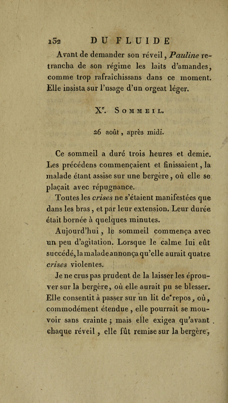 . / i5s DU FLUIDE Avant de demander son réveil, Pauline re¬ trancha de son régime les laits d’amandes, comme trop rafraîchissans dans ce moment. Elle insista sur l’usage d’un orgeat léger. Xe. Sommeil. 26 août, après midi. Ce sommeil a duré trois heures et demie. Les précédens commençaient et finissaient, la malade étant assise sur une bergère, où elle se plaçait avec répugnance. Toutes les crises ne s’étaient manifestées que dans les bras, et par leur extension. Leur durée était bornée à quelques minutes. Aujourd’hui, 1^ sommeil commença avec un peu d’agitation. Lorsque le calme lui eût succédé,lamaladeannonçaqu’elle aurait quatre crises violentes. 1 Je ne crus pas prudent de la laisser les éprou¬ ver sur la bergère, où elle aurait pu se blesser. Elle consentit à passer sur un lit de-repos où, commodément étendue , elle pourrait se mou¬ voir sans crainte ; mais elle exigea qu’avant % chaque réveil, elle fût remise sur la bergère .