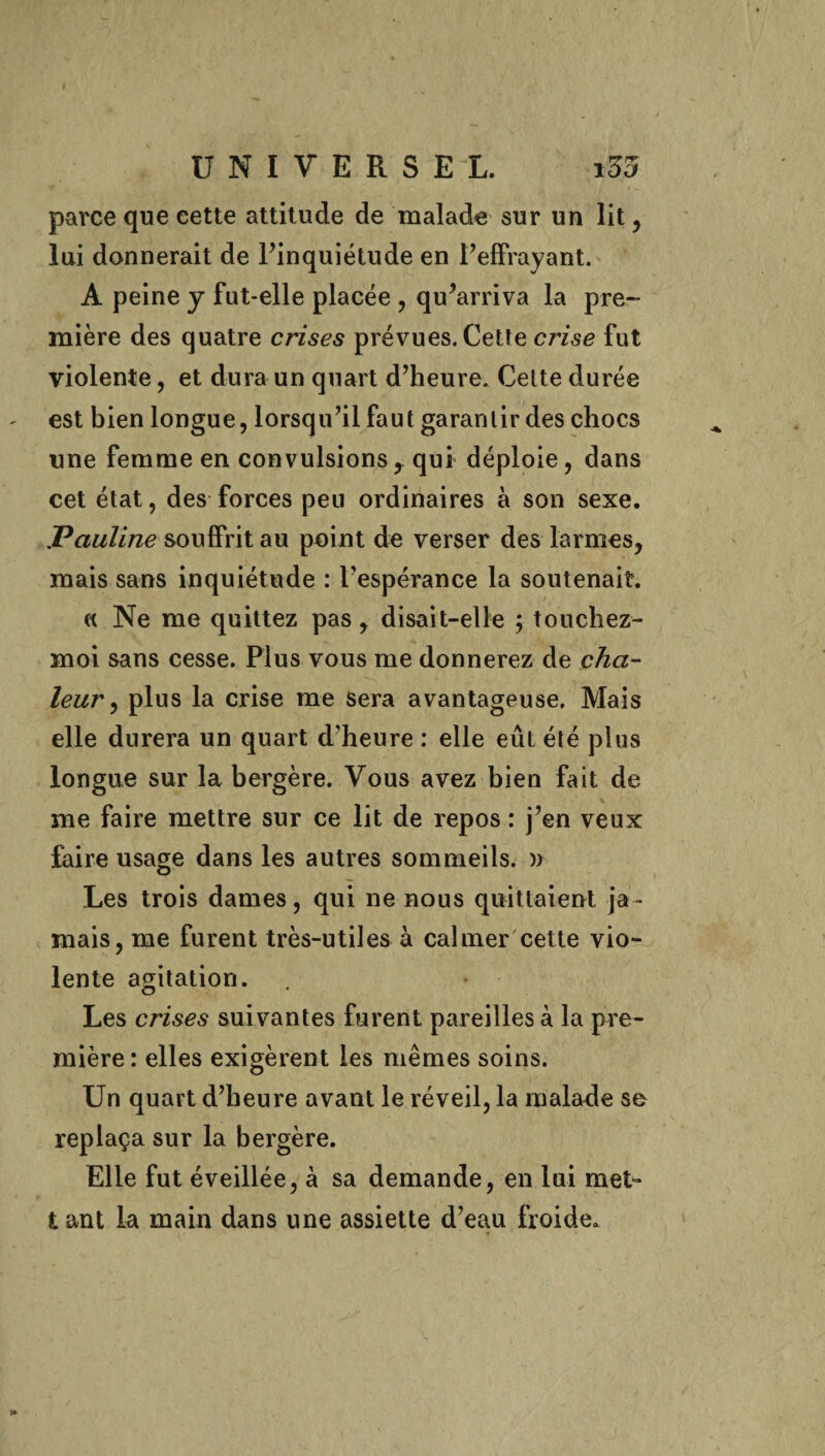 parce que cette attitude de malade sur un lit, lui donnerait de l’inquiétude en l’effrayant. A peine y fut-elle placée , qu’arriva la pre¬ mière des quatre crises prévues. Cette crise fut violente, et dura un quart d’heure. Celte durée est bien longue, lorsqu’il faut garantir des chocs une femme en convulsions, qui déploie, dans cet état, des forces peu ordinaires à son sexe. Pauline souffrit au point de verser des larmes, mais sans inquiétude : Pespérance la soutenait. « Ne me quittez pas, disait-elle ; touchez- moi sans cesse. Plus vous me donnerez de cha¬ leur , plus la crise me sera avantageuse. Mais elle durera un quart d’heure : elle eût été plus longue sur la bergère. Vous avez bien fait de me faire mettre sur ce lit de repos : j’en veux faire usage dans les autres sommeils. )) Les trois dames, qui ne nous quittaient ja¬ mais, me furent très-utiles à calmer cette vio¬ lente agitation. Les crises suivantes furent pareilles à la pre¬ mière : elles exigèrent les mêmes soins. Un quart d’heure avant le réveil, la malade se replaça sur la bergère. Elle fut éveillée, à sa demande, en lui met- tant la main dans une assiette d’eau froide»