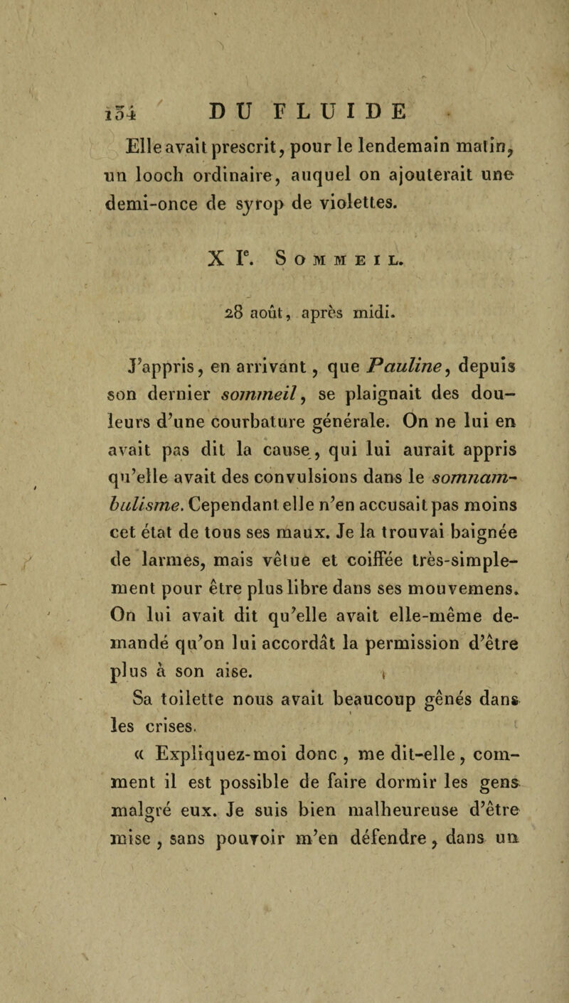 / ^ * Elle avait prescrit, pour le lendemain matin, lin looch ordinaire, auquel on ajouterait une demi-once de syrop de violettes. X Ie. Sommeil. * 28 août, après midi. J’appris, en arrivant, que Pauline, depuis son dernier sommeil, se plaignait des dou¬ leurs d’une courbature générale. On ne lui en avait pas dit la cause , qui lui aurait appris qu’elle avait des convulsions dans le somnam¬ bulisme. Cependant elle n’en accusait pas moins cet état de tous ses maux. Je la trouvai baignée de larmes, mais vêtue et coiffée très-simple¬ ment pour être plus libre dans ses mouvemens. On lui avait dit qu’elle avait elle-même de¬ mandé qu’on lui accordât la permission d’être plus a son aise. \ Sa toilette nous avait beaucoup gênés dans les crises. « Expliquez-moi donc, me dit-elle, com¬ ment il est possible de faire dormir les gens malgré eux. Je suis bien malheureuse d’être mise , sans pouvoir m’en défendre, dans un