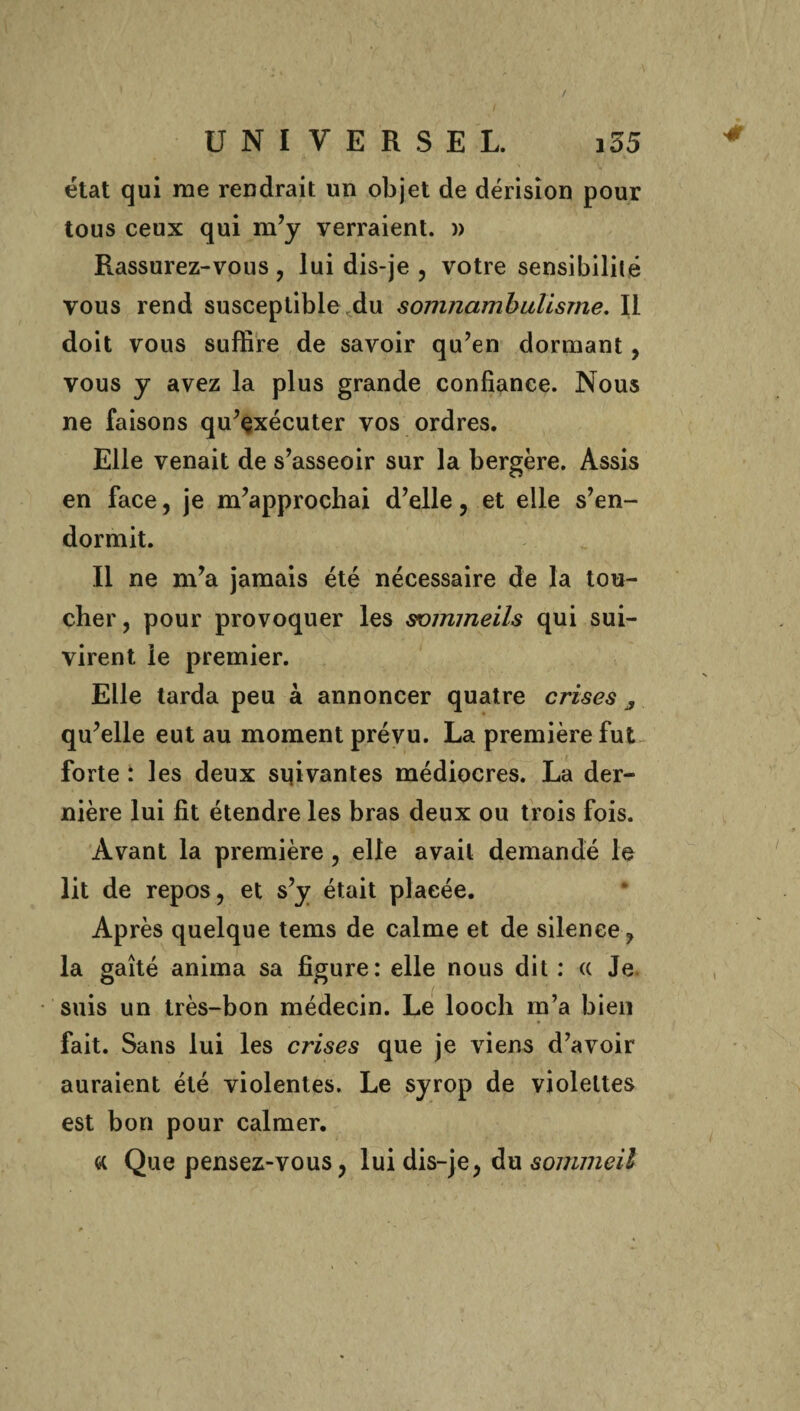 état qui me rendrait un objet de dérision pour tous ceux qui m’y verraient. » Rassurez-vous , lui dis-je , votre sensibilité vous rend susceptible,du somnambulisme. Il doit vous suffire de savoir qu’en dormant, vous y avez la plus grande confiance. Nous ne faisons qu’çxécuter vos ordres. Elle venait de s’asseoir sur la bergère. Assis en face, je m’approchai d’elle, et elle s’en¬ dormit. Il ne m’a jamais été nécessaire de la tou¬ cher, pour provoquer les sommeils qui sui¬ virent le premier. Elle tarda peu à annoncer quatre crises 3 qu’elle eut au moment prévu. La première fut forte : les deux suivantes médiocres. La der¬ nière lui fit étendre les bras deux ou trois fois. Avant la première, elle avait demandé le lit de repos, et s’y était placée. Après quelque tems de calme et de silence, la gaîté anima sa figure: elle nous dit : (c Je suis un très-bon médecin. Le looch m’a bien fait. Sans lui les crises que je viens d’avoir auraient été violentes. Le syrop de violettes est bon pour calmer. ce Que pensez-vous, lui dis-je, du sommeil 4