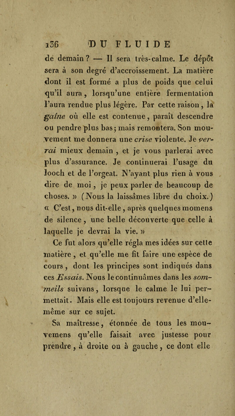 de demain? — Il sera très-calme. Le dépat sera à son degré d’accroissement. La matière dont il est formé a plus de poids que celui qu’il aura, lorsqu’une entière fermentation l’aura rendue plus légère. Par cette raison , la gaine où elle est contenue, paraît descendre ou pendre plus bas; mais remontera. Son mou¬ vement me donnera une crise violente. Je ver- rai mieux demain , et je vous parlerai avec plus d’assurance. Je continuerai l’usage du looch et de l’orgeat. N’ayant plus rien à vous dire de moi, je peux parler de beaucoup de choses. » (Nous la laissâmes libre du choix.) <( C’est, nous dit-elle , après quelques raomens de silence, une belle découverte que celle à laquelle je devrai la vie. )) Ce fut alors qu’elle régla mes idées sur cette matière, et qu’elle me fît faire une espèce de cours , dont les principes sont indiqués dans ces Essais. Nous le continuâmes dans les som¬ meils suivans, lorsque le calme le lui per¬ mettait. Mais elle est toujours revenue d’elle- même sur ce sujet. Sa maîtresse, étonnée de tous les mou- vemens qu’elle faisait avec justesse pour prendre, à droite ou a gauche, ce dont elle