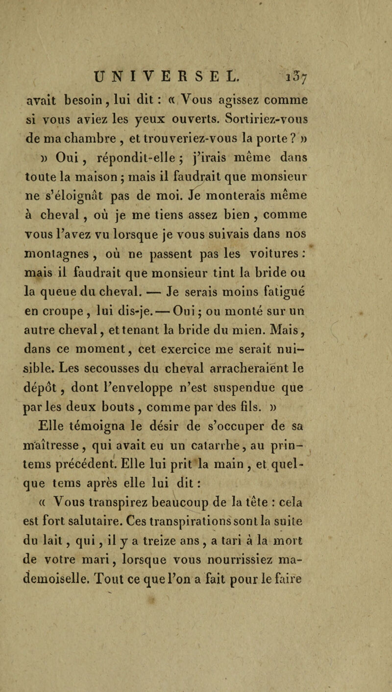 avait besoin, lui dit : « Vous agissez comme si vous aviez les yeux ouverts. Sortiriez-vous de ma chambre , et trouveriez-vous la porte ? » )) Oui , répondit-elle ; j’irais même dans toute la maison 5 mais il faudrait que monsieur ne s’éloignât pas de moi. Je monterais même à cheval, où je me tiens assez bien , comme vous l’avez vu lorsque je vous suivais dans nos montagnes , où ne passent pas les voitures : mais il faudrait que monsieur tint la bride ou la queue du cheval. — Je serais moins fatigué en croupe , lui dis-je. — Oui ; ou monté sur un autre cheval, et tenant la bride du mien. Mais, dans ce moment, cet exercice me serait nui¬ sible. Les secousses du cheval arracheraient le dépôt, dont l’enveloppe n’est suspendue que par les deux bouts , comme par des fils. )) Elle témoigna le désir de s’occuper de sa maîtresse, qui avait eu un catarrhe, au prin- tems précédent. Elle lui prit la main , et quel¬ que tems après elle lui dit : a Vous transpirez beaucoup de la tête : cela est fort salutaire. Ces transpirations sont la suite du lait, qui, il y a treize ans , a tari à la mort de votre mari, lorsque vous nourrissiez ma¬ demoiselle. Tout ce que l’on a fait pour le faire