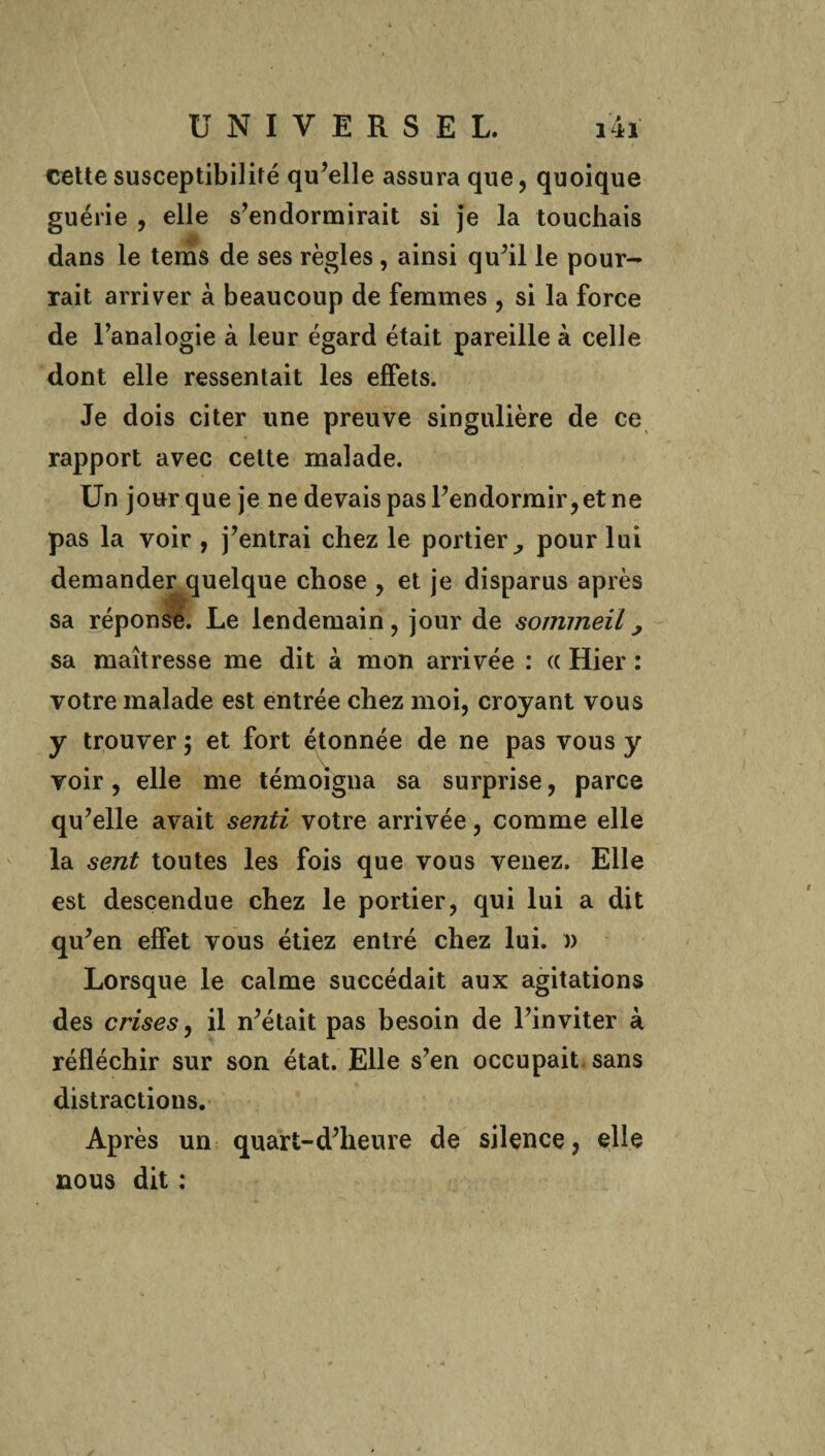 cette susceptibilité qu’elle assura que, quoique guérie , elle s’endormirait si je la touchais dans le tems de ses règles, ainsi qu’il le pour¬ rait arriver à beaucoup de femmes , si la force de l’analogie à leur égard était pareille à celle dont elle ressentait les effets. Je dois citer une preuve singulière de ce rapport avec cette malade. Un jour que je ne devais pas l’endormir, et ne pas la voir , j’entrai chez le portier^ pour lui demander quelque chose , et je disparus après sa réponse. Le lendemain, jour de sommeil, sa maîtresse me dit à mon arrivée : « Hier : votre malade est entrée chez moi, croyant vous y trouver ; et fort étonnée de ne pas vous y voir, elle me témoigna sa surprise, parce qu’elle avait senti votre arrivée, comme elle la sent toutes les fois que vous venez. Elle est descendue chez le portier, qui lui a dit qu’en effet vous étiez entré chez lui. )> Lorsque le calme succédait aux agitations des crises, il n’était pas besoin de l’inviter à réfléchir sur son état. Elle s’en occupait sans distractions. Après un quart-d’heure de silence, elle nous dit :