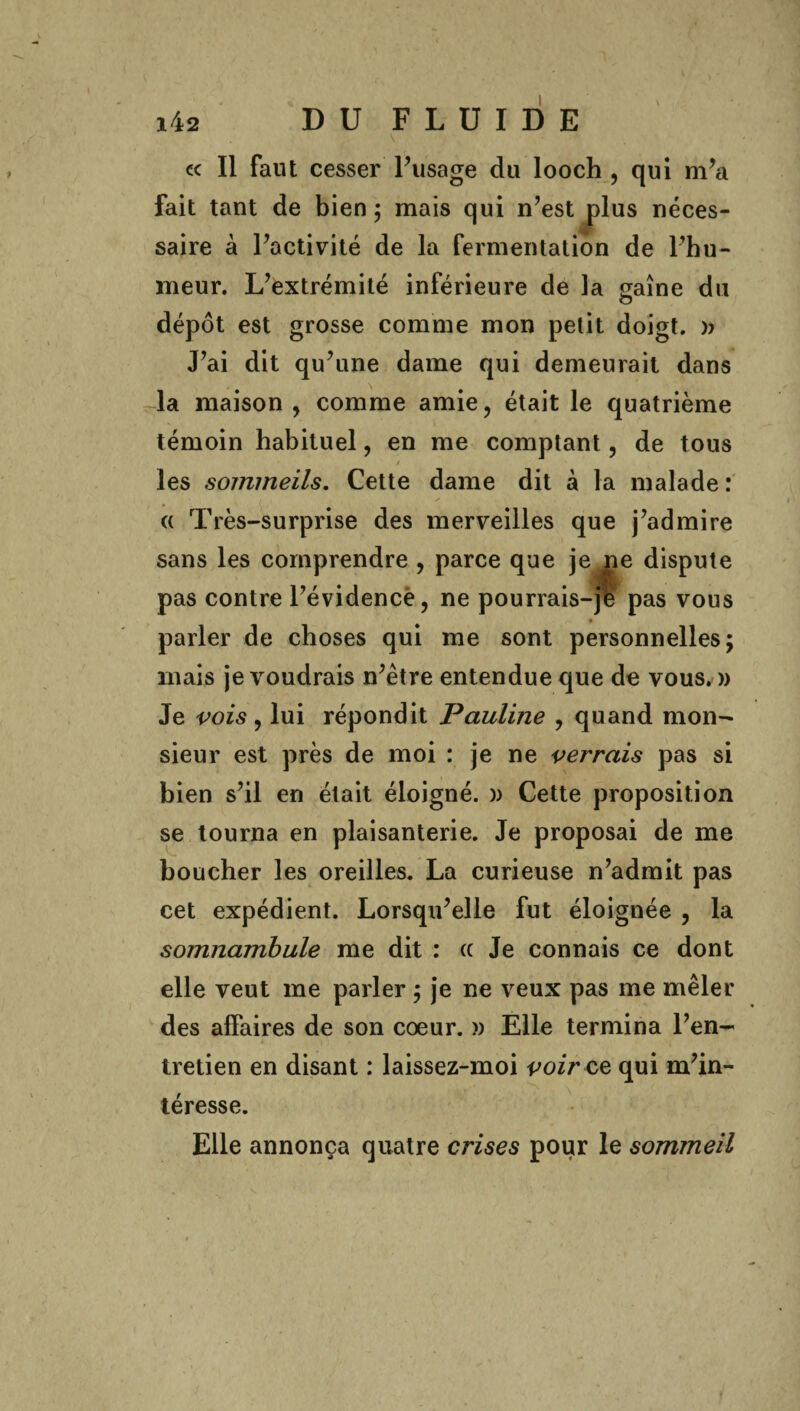 « Il faut cesser l’usage du looch , qui m’a fait tant de bien; mais qui n’est plus néces¬ saire à Pactivité de la fermentation de l’hu¬ meur. L’extrémité inférieure de la saine du dépôt est grosse comme mon petit doigt. )> J’ai dit qu’une dame qui demeurait dans la maison , comme amie, était le quatrième témoin habituel, en me comptant, de tous / les sommeils. Cette dame dit à la malade: « Très-surprise des merveilles que j’admire sans les comprendre , parce que je ne dispute pas contre l’évidence, ne pourrais-jè pas vous parler de choses qui me sont personnelles; mais je voudrais n’être entendue que de vous. » Je vois, lui répondit Pauline , quand mon¬ sieur est près de moi : je ne verrais pas si bien s’il en était éloigné. )> Cette proposition se tourna en plaisanterie. Je proposai de me boucher les oreilles. La curieuse n’admit pas cet expédient. Lorsqu’elle fut éloignée , la somnambule me dit : « Je connais ce dont elle veut me parler ; je ne veux pas me mêler des affaires de son coeur. » Elle termina l’en¬ tretien en disant : laissez-moi voir ce qui m’in¬ téresse. Elle annonça quatre crises pour le sommeil