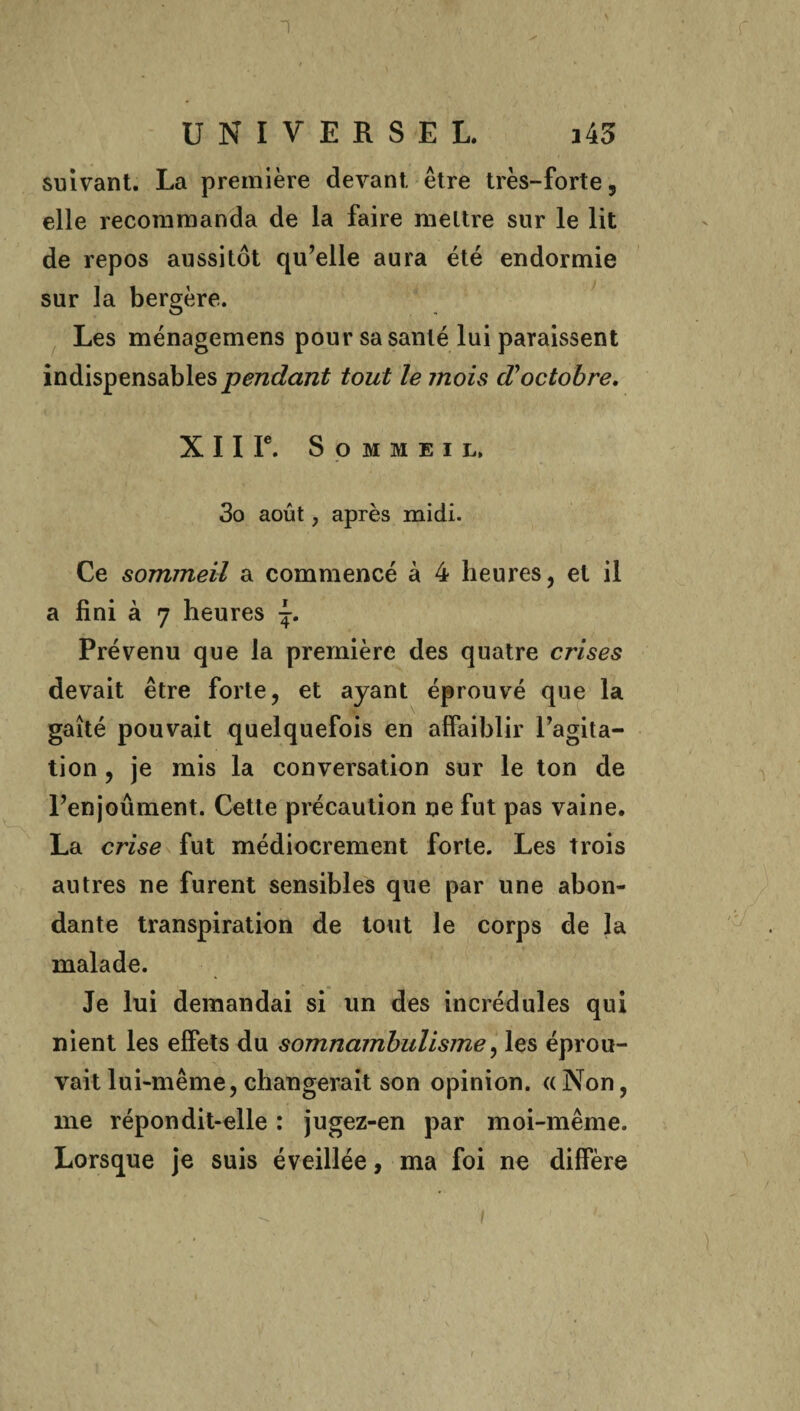 suivant. La première devant être très-forte, elle recommanda de la faire mettre sur le lit de repos aussitôt qu’elle aura été endormie sur la bergère. Les ménagemens pour sa santé lui paraissent indispensables pendant tout le jnois d'octobre. X 11 Ie. Sommeil, 3o août, après midi. Ce sommeil a commencé à 4 heures, et il a fini à 7 heures Prévenu que la première des quatre crises devait être forte, et ayant éprouvé que la gaîté pouvait quelquefois en affaiblir l’agita¬ tion , je mis la conversation sur le ton de l’enjoûment. Cette précaution ne fut pas vaine. La crise fut médiocrement forte. Les trois autres ne furent sensibles que par une abon¬ dante transpiration de tout le corps de la malade. Je lui demandai si un des incrédules qui nient les effets du somnambulisme, les éprou¬ vait lui-même, changerait son opinion, « Non, me répondit-elle : jugez-en par moi-même. Lorsque je suis éveillée, ma foi ne diffère
