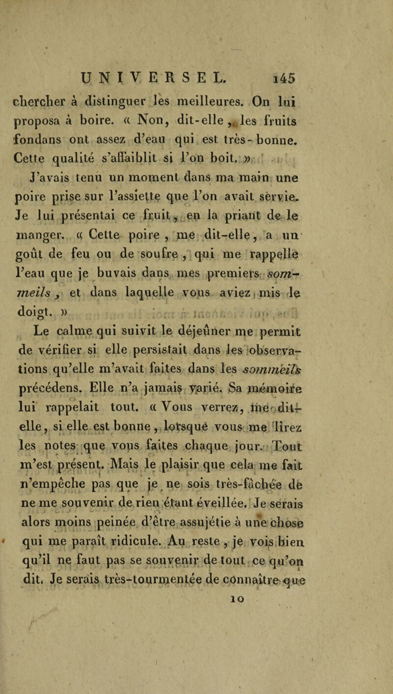 ) UNIVERSEL. i4 5 chercher à distinguer les meilleures. On lui proposa à boire. <t Non, dit-elle les fruits fondans ont assez d’eau qui est très-bonne. Cette qualité s’affaiblit si l’on boit. » J’avais tenu un moment dans ma main une i poire prise sur l’assiette que l’on avait servie. Je lui présentai ce fruit, en la priant de le manger. « Cette poire, me dit-elle, a un goût de feu ou de soufre , qui me rappelle l’eau que je buvais dans mes premiers 50772- meils > et dans laquelle vous aviez mis le doigt. )) JY, ; {! * !>. ! Le calme qui suivit le déjeuner me permit de vérifier si elle persistait dans les observa¬ tions qu’elle m’avait faites dans les sommeils précédens. Elle n’a jamais vtarié. Sa mémoire lui rappelait tout. (( Vous verrez, me' dit- elle, si elle est bonne , lotsque vous me lirez les notes que vous faites chaque jour. Tout m’est présent. Mais le plaisir que cela me fait n’empêche pas que je ne sois très-fâchée de ne me souvenir de rien étant éveillée. Je serais i U . J • — • • . % alors moins peinée d’être assujétie à une chose qui me paraît ridicule. Au reste , je vois bien qu’il ne faut pas se souvenir de tout ce qu’on dit. Je serais très-tourmentée de connaître que 10 / t