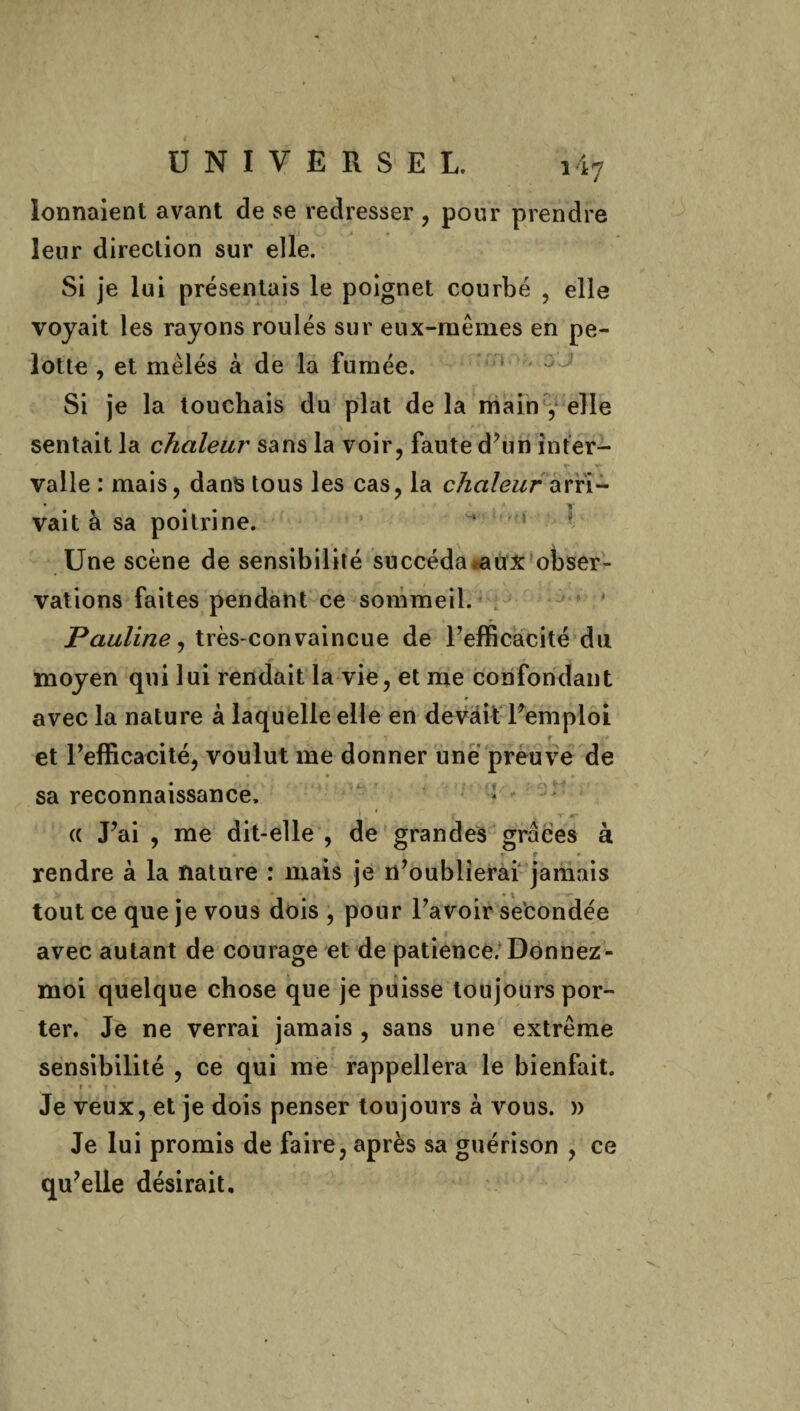 lonnaient avant de se redresser , pour prendre leur direction sur elle. Si je lui présentais le poignet courbé , elle voyait les rayons roulés sur eux-mêmes en pe- lotte , et mêlés à de la fumée. Si je la touchais du plat de la main , elle sentait la chaleur sans la voir, faute d’un inter¬ valle : mais, dans tous les cas, la arri¬ vait à sa poitrine. > ■. Une scène de sensibilité succéda aux obser¬ vations faites pendant ce sommeil. Pauline, très-convaincue de l’efficacité du moyen qui lui rendait la vie, et me confondant r * • . » avec la nature à laquelle elle en devait l’emploi r et l’efficacité, voulut me donner une preuve de sa reconnaissance. • i « cc J’ai , me dit-elle , de grandes grâces à r r * rendre à la nature : mais je n’oublierai jamais * \ tout ce que je vous dois , pour l’avoir secondée avec autant de courage et de patience. Donnez - moi quelque chose que je puisse toujours por¬ ter. Je ne verrai jamais , sans une extrême sensibilité , ce qui me rappellera le bienfait. » • Je veux, et je dois penser toujours à vous. )> Je lui promis de faire, après sa guérison , ce qu’elle désirait.