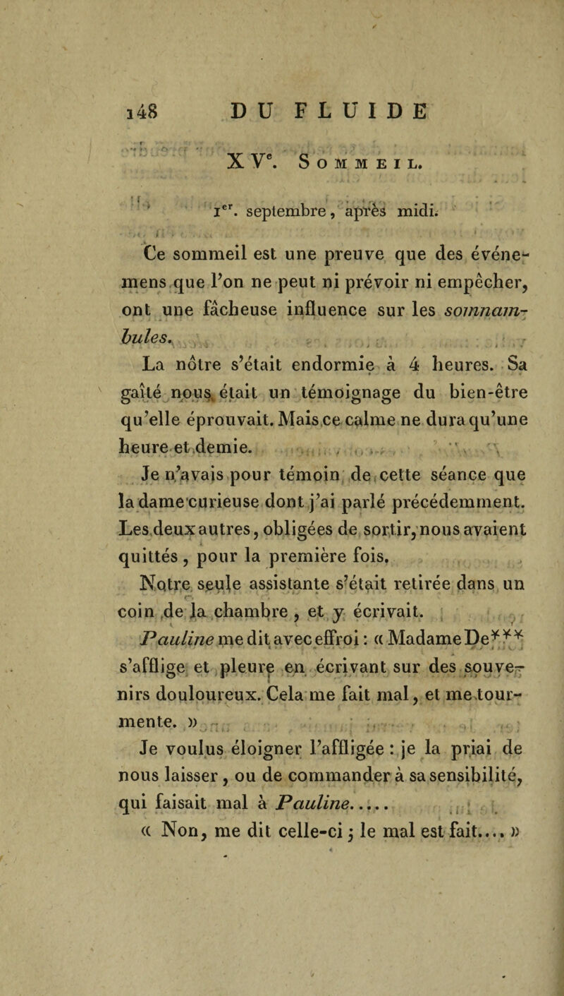 X Ve. Sommeil. Ier. septembre, après midi; - r,*, ' fi . . ‘ • : . i '. • • > Ce sommeil est une preuve que des événe- mens que l’on ne peut ni prévoir ni empêcher, ont une fâcheuse influence sur les somnctm- bules. j , • La nôtre s’était endormie à 4 heures. Sa gaîté nous était un témoignage du bien-être qu?elle éprouvait. Mais ce calme ne dura qu’une heure et demie. Je n’avais pour témoin de cette séance que la dame curieuse dont j’ai parlé précédemment. Lesdeux autres, obligées de sortir,nous avaient quittés , pour la première fois. Notre seule assistante s’était retirée dans un coin de la chambre , et y écrivait. Pauline me dit avec effroi : (( Madame De*** ■ » > ' ’ ’ l 5 A ■ - ■ • i , » v.„ i s’afflige et pleure en écrivant sur des squve- nirs douloureux. Cela me fait mal, et me tour- mente. )) - < ■ * . ’ i i - ■ . . . * .. » Je voulus éloigner l’affligée : je la priai de nous laisser, ou de commander à sa sensibilité, qui faisait mal à Pauline. (c Non, me dit celle-ci 5 le mal est fait.... » 4