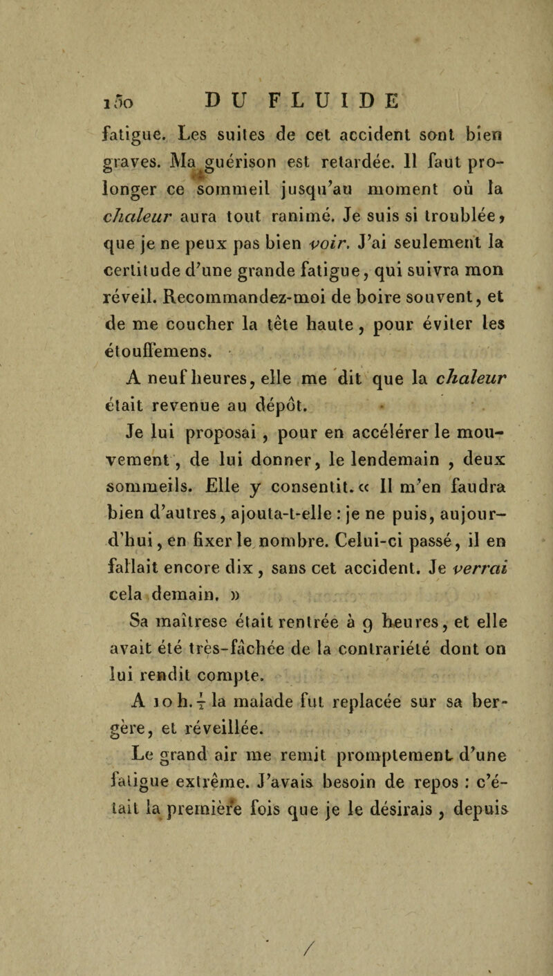 fatigue. Les suites de cet accident sont bien graves. Ma guérison est retardée. 11 faut pro¬ longer ce sommeil jusqu’au moment où la chaleur aura tout ranimé. Je suis si troublée» que je ne peux pas bien voir. J’ai seulement la certitude d’une grande fatigue, qui suivra mon réveil. Recommandez-moi de boire souvent, et de me coucher la tête haute, pour éviter les étouffemens. A neuf heures, elle me dit que la chaleur était revenue au dépôt. Je lui proposai , pour en accélérer le mou¬ vement , de lui donner, le lendemain , deux sommeils. Elle y consentit, ce II m’en faudra bien d’autres, ajouta-t-elle : je ne puis, aujour¬ d’hui, en fixer le nombre. Celui-ci passé, il en fallait encore dix , sans cet accident. Je verrai cela demain, )) Sa maîtrese était rentrée à 9 heures, et elle avait été très-fâchée de la contrariété dont on 1 r lui rendit compte. A j o h. t la malade fut replacée sur sa ber¬ gère, et réveillée. Le grand air me remit promptement d’une falig ue extrême. J’avais besoin de repos : c’é- iait la première fois que je le désirais , depuis /