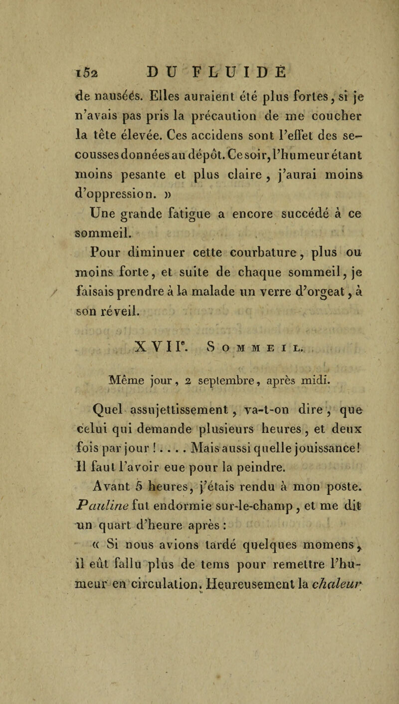 de nauséés. Elles auraient été plus fortes, si je n’avais pas pris la précaution de me coucher la tête élevée. Ces accidens sont l’effet des se¬ cousses données au dépôt. Ce soir, l’humeur étant moins pesante et plus claire , j’aurai moins d’oppression. )> Une grande fatigue a encore succédé à ce sommeil. Pour diminuer cette courbature, plus ou moins forte, et suite de chaque sommeil, je faisais prendre à la malade un verre d’orgeat, à son réveil. X Y I P. Sommeil. Même jour, 2 septembre, après midi. Quel assujettissement, va-t-on dire, que celui qui demande plusieurs heures, et deux fois par jour !. . . . Mais aussi quelle jouissance! Il faut l’avoir eue pour la peindre. Avant 5 heures, j’étais rendu à mon poste. Pauline fut endormie sur-le-champ , et me dit un quart d’heure après : « Si nous avions tardé quelques momens, il eût fallu plus de teins pour remettre l’hu¬ meur' en circulation. Heureusement la chaleur
