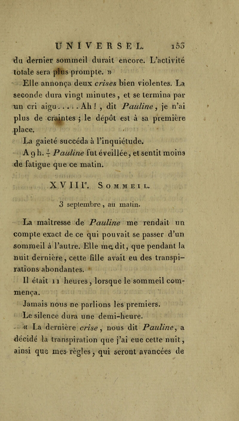 du dernier sommeil durait encore. L’activité totale sera plus prompte. » Elle annonça deux crises bien violentes. La seconde dura vingt minutes, et se termina par un cri aigu.Ah! , dit Pauline, je n’ai plus de craintes ; le dépôt est à sa première place. La gaieté succéda à l’inquiétude. A 9 h. y Pauline fut éveillée, et sentit moins de fatigue que ce matin. X V 11 Ie. Sommeil. .. s • i * 1 3 septembre , au matin. La maîtresse de Pauline me rendait un compte exact de ce qui pouvait se passer d’un sommeil à l’autre. Elle ma dit, que pendant la nuit dernière, cette fille avait eu des transpi- rations abondantes. • Il était n heures, lorsque le sommeil com¬ mença. Jamais nous ne parlions les premiers. Le silence dura une demi-heure. - « La dernière crise , nous dit Pauline, a décidé la transpiration que j’ai eue cette nuit, ainsi que mes règles ; qui seront avancées de