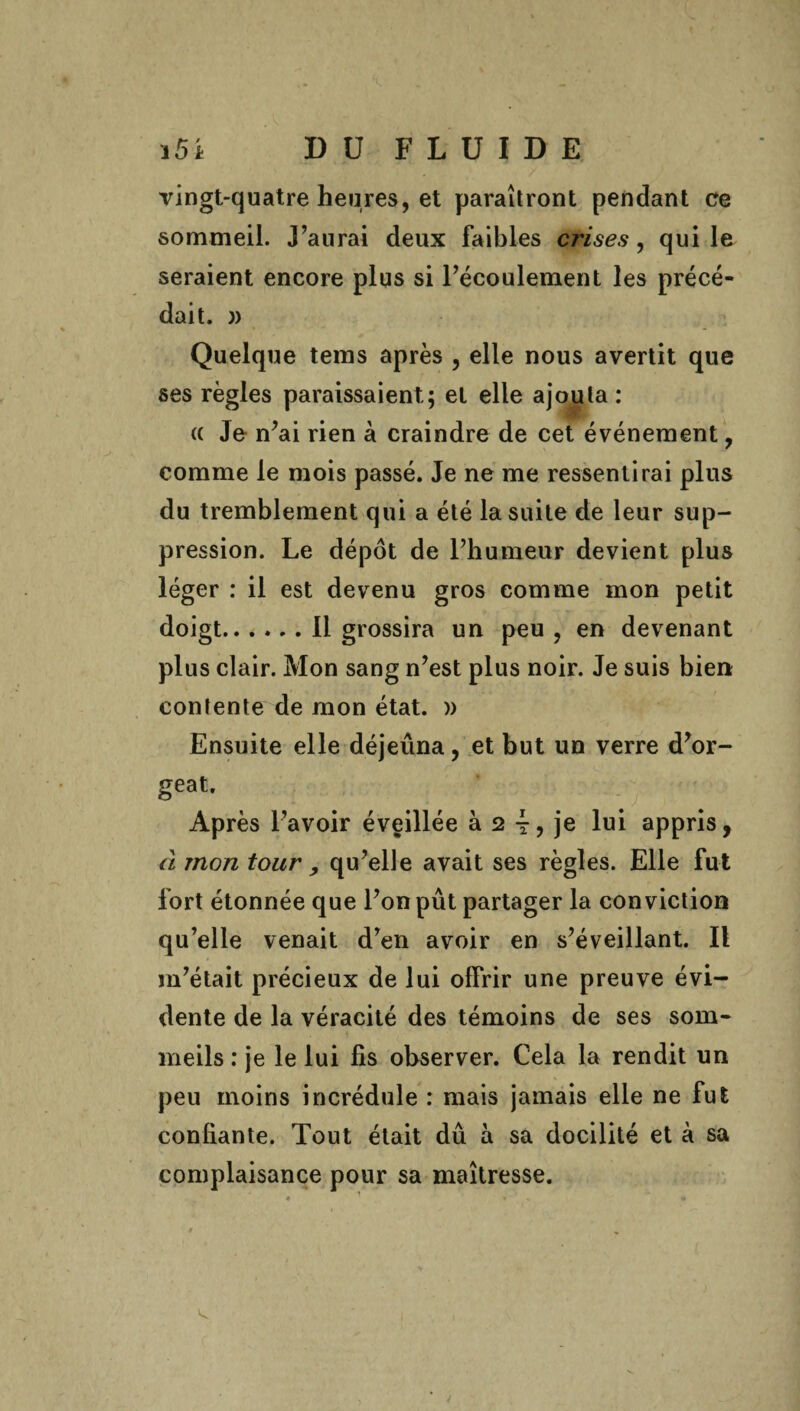 vingt-quatre heures, et paraîtront pendant ce sommeil. J’aurai deux faibles crises, qui le seraient encore plus si l’écoulement les précé¬ dait. )) Quelque tems après , elle nous avertit que ses règles paraissaient; et elle ajouta : (( Je n’ai rien à craindre de cet événement, comme le mois passé. Je ne me ressentirai plus du tremblement qui a été la suite de leur sup¬ pression. Le dépôt de l’humeur devient plus léger : il est devenu gros comme mon petit doigt.11 grossira un peu , en devenant plus clair. Mon sang n’est plus noir. Je suis bien contente de mon état. )) Ensuite elle déjeûna, et but un verre d’or¬ geat. Après l’avoir éveillée à 2 4? je lui appris, à mon tour , qu’elle avait ses règles. Elle fut fort étonnée que l’on pût partager la conviction qu’elle venait d’en avoir en s’éveillant. Il m’était précieux de lui offrir une preuve évi¬ dente de la véracité des témoins de ses som¬ meils : je le lui fis observer. Cela la rendit un peu moins incrédule : mais jamais elle ne fut confiante. Tout était dû à sa docilité et à sa complaisance pour sa maîtresse.