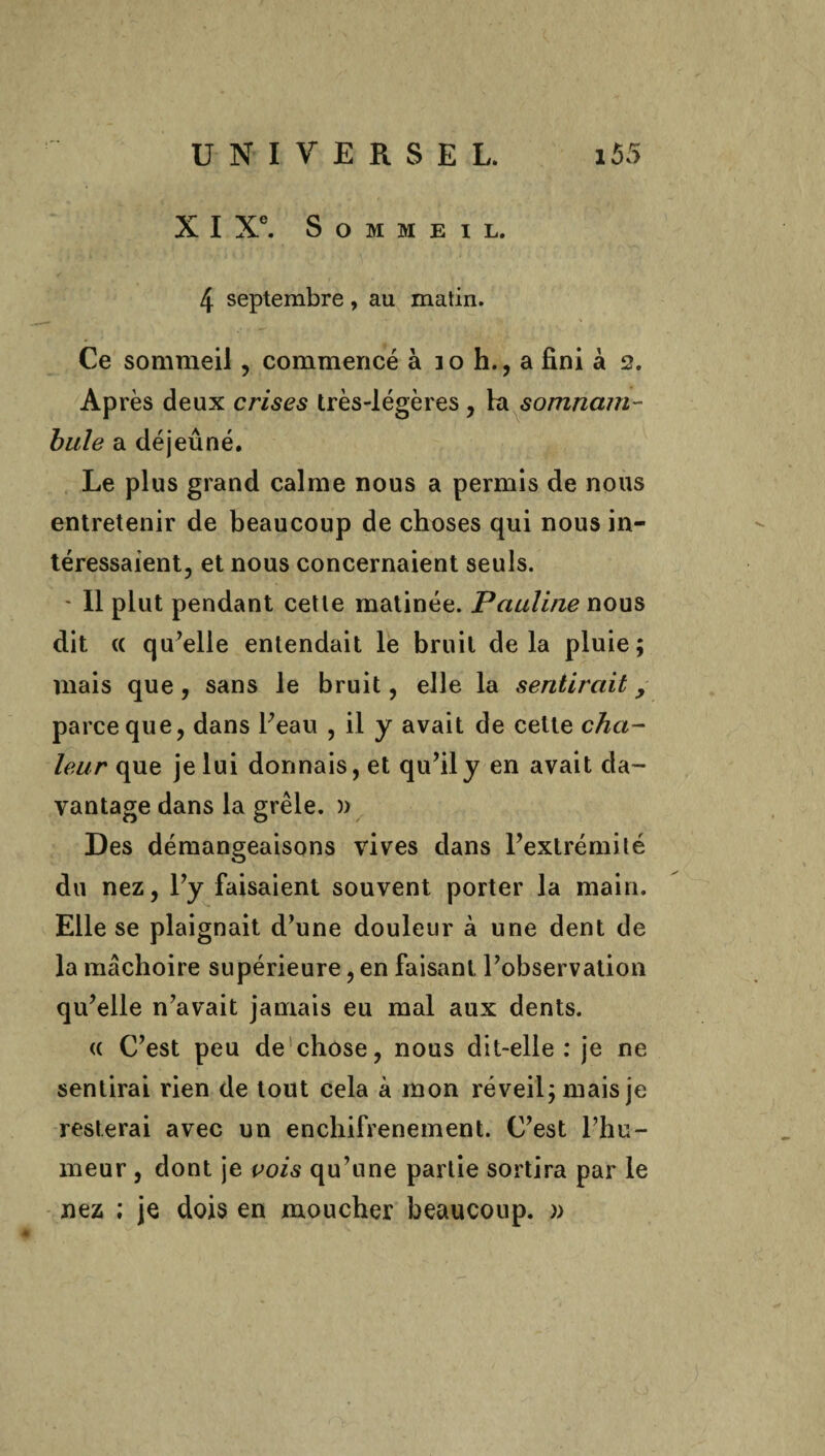 X I Xe. Sommeil. 4 septembre, au matin. Ce sommeil, commencé à io h., a fini à 2. Après deux crises très-légères , hi somnam¬ bule a déjeuné. Le plus grand calme nous a permis de nous entretenir de beaucoup de choses qui nous in¬ téressaient, et nous concernaient seuls. - Il plut pendant cette matinée. Pauline nous dit « qu’elle entendait le bruit delà pluie; mais que, sans le bruit, elle la sentirait > parce que, dans l’eau , il y avait de cette cha¬ leur que je lui donnais, et qu’il y en avait da¬ vantage dans la grêle. » Des démangeaisons vives dans l’extrémité du nez, l’y faisaient souvent porter la main. Elle se plaignait d’une douleur à une dent de la mâchoire supérieure, en faisant l’observation qu’elle n’avait jamais eu mal aux dents. (( C’est peu de chose, nous dit-elle : je ne sentirai rien de tout cela à mon réveil; mais je resterai avec un enchifrenement. C’est l’hu¬ meur , dont je vois qu’une partie sortira par le nez ; je dois en moucher beaucoup. »