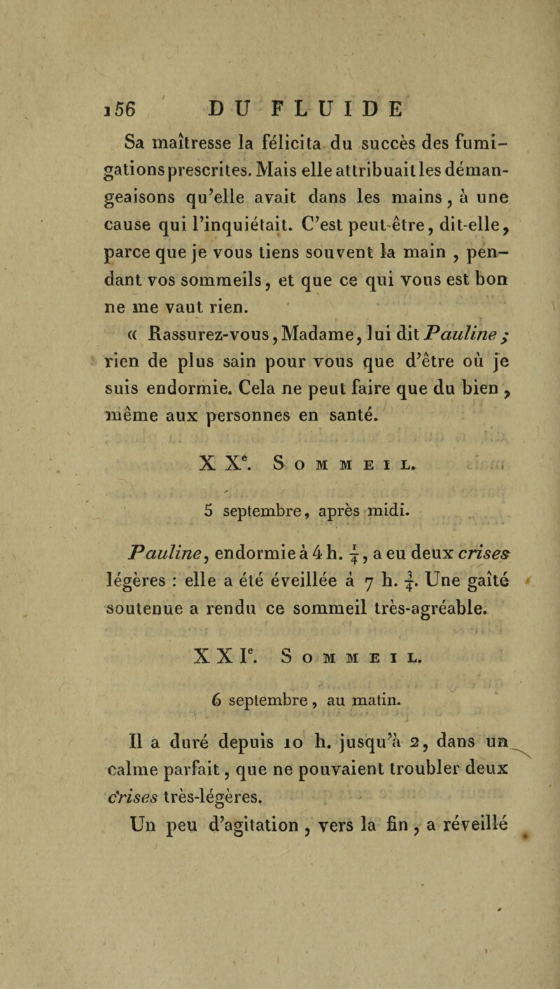 Sa maîtresse la félicita du succès des fumi¬ gations prescrites. Mais elle attribuait les déman¬ geaisons qu’elle avait dans les mains, à une cause qui l’inquiétait. C’est peut être, dit-elle, parce que je vous tiens souvent la main , pen¬ dant vos sommeils, et que ce qui vous est bon \ ne me vaut rien. <( Rassurez-vous, Madame, 1 ui dit Pauline ; rien de plus sain pour vous que d’être où je suis endormie. Cela ne peut faire que du bien , même aux personnes en santé. X Xe. Sommeil. 5 septembre, après midi. Pauline, endormie à 4 h. \, a eu deux crises légères : elle a été éveillée à 7 h. j. Une gaîté soutenue a rendu ce sommeil très-agréable. X X Ie. Sommeil. . / #*'*,, . , ï , >.'*■* 6 septembre , au matin. Il a duré depuis 10 h. jusqu’à 2, dans un calme parfait, que ne pouvaient troubler deux c'rises très-légères. Un peu d’agitation , vers la fin , a réveillé 1