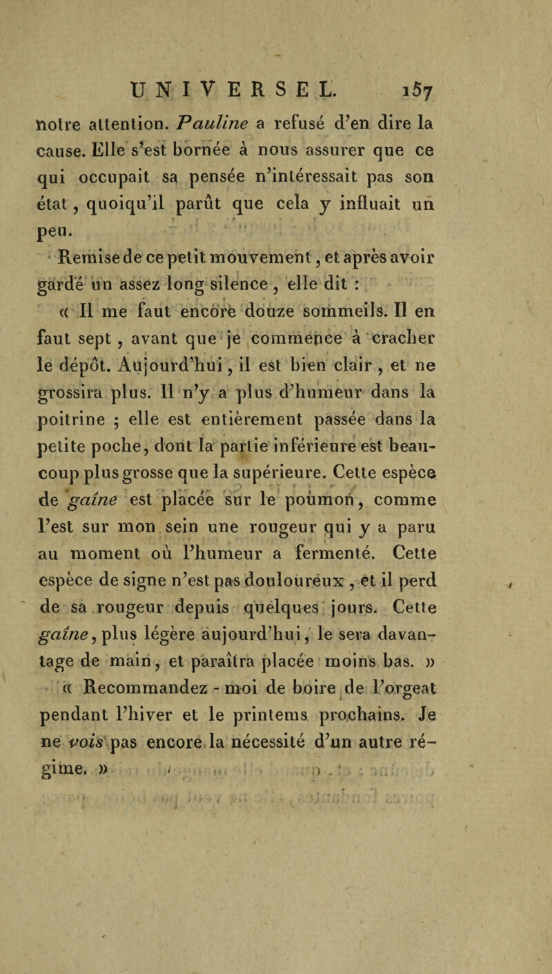 notre attention. Pauline a refusé d’en dire la cause. Elle s’est bornée à nous assurer que ce qui occupait sa pensée n’intéressait pas son état, quoiqu’il parût que cela y influait un y f • i peu. Remise de ce petit mouvement, et après avoir gardé un assez long silence , elle dit : . <c II me faut encore douze sommeils. Il en faut sept, avant que je commence à cracher le dépôt. Aujourd’hui, il est bien clair , et ne grossira plus. Il n’y a plus d’humeur dans la poitrine ; elle est entièrement passée dans la petite poche, dont la partie inférieure est beau¬ coup plus grosse que la supérieure. Cette espèce de gaine est placée sur le poumon, comme l’est sur mon sein une rougeur qui y a paru au moment où l’humeur a fermenté. Cette espèce de signe n’est pas douloureux , et il perd de sa rougeur depuis quelques jours. Cette gaine, plus légère aujourd’hui, le sera davan¬ tage de main, et paraîtra placée moins bas. » ce Recommandez - moi de boire de l’orgeat pendant l’hiver et le printems prochains. Je ne vois pas encore la nécessité d’un autre ré¬ gime. » / o . ' • >