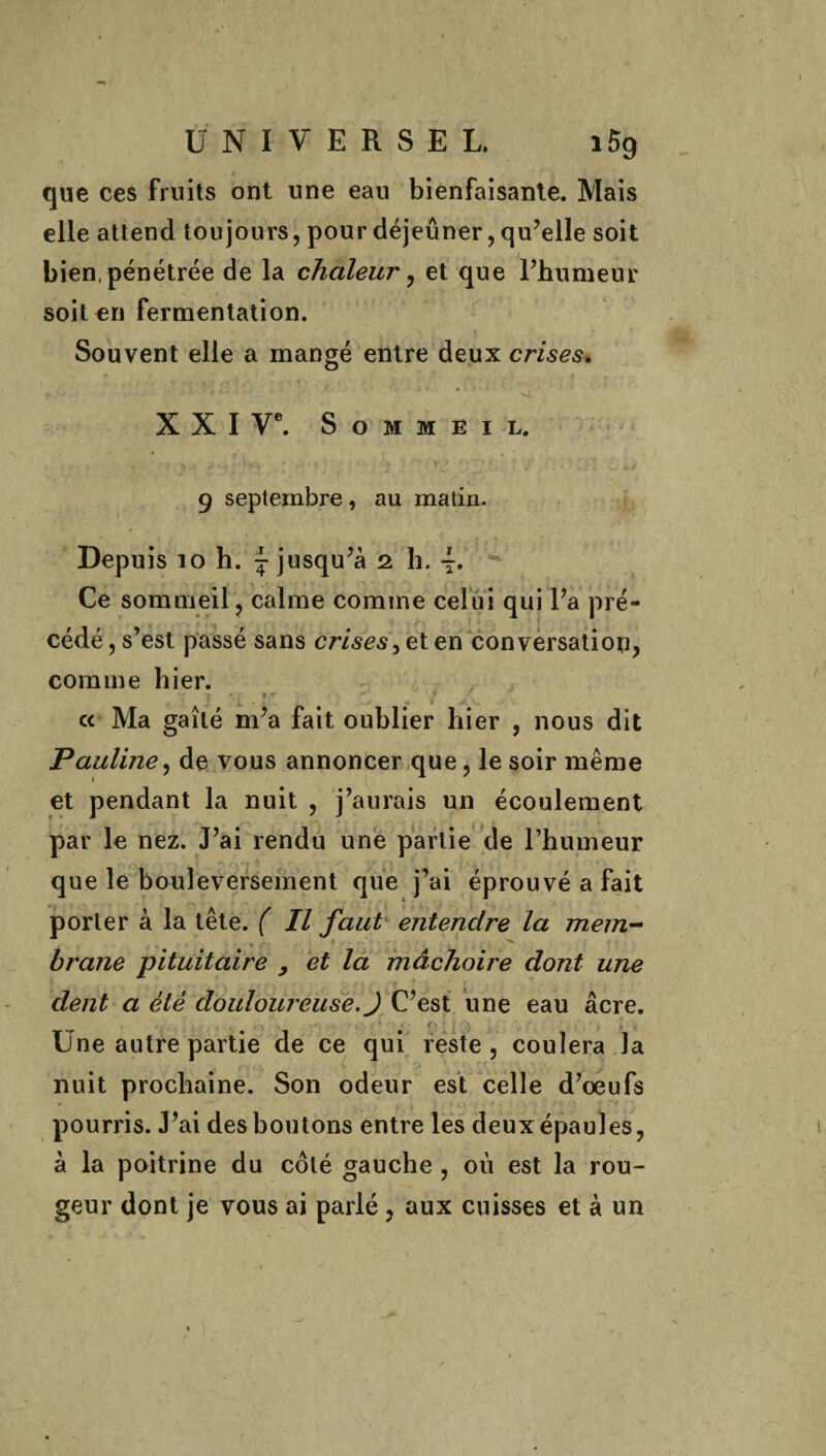 que ces fruits ont une eau bienfaisante. Mais elle attend toujours, pour déjeuner, qu'elle soit bien, pénétrée de la chaleur , et que l'humeur soit en fermentation. Souvent elle a mangé entre deux crises. XXI Ve. Sommeil. 9 septembre, au matin. Depuis 10 h. j jusqu'à 1 h. 4. Ce sommeil, calme comme celui qui l'a pré¬ cédé , s’est passé sans crises > et en conversation, comme hier. r ' T .'T * ■ cc Ma gaîté m'a fait oublier hier , nous dit Pauline, de vous annoncer que, le soir même et pendant la nuit , j’aurais un écoulement par le nez. J’ai rendu une partie de l’humeur que le bouleversement que j’ai éprouvé a fait porter à la tête. ( Il faut entendre la mem¬ brane pituitaire , et la mâchoire dont une dent a été douloureuse. J C'est une eau âcre. . * ,. 11 %r < '■ * f» 1 ■ *\ % > - Une autre partie de ce qui reste, coulera la nuit prochaine. Son odeur est celle d’oeufs pourris. J'ai des boutons entre les deux épaules, à la poitrine du côté gauche , où est la rou¬ geur dont je vous ai parlé , aux cuisses et à un