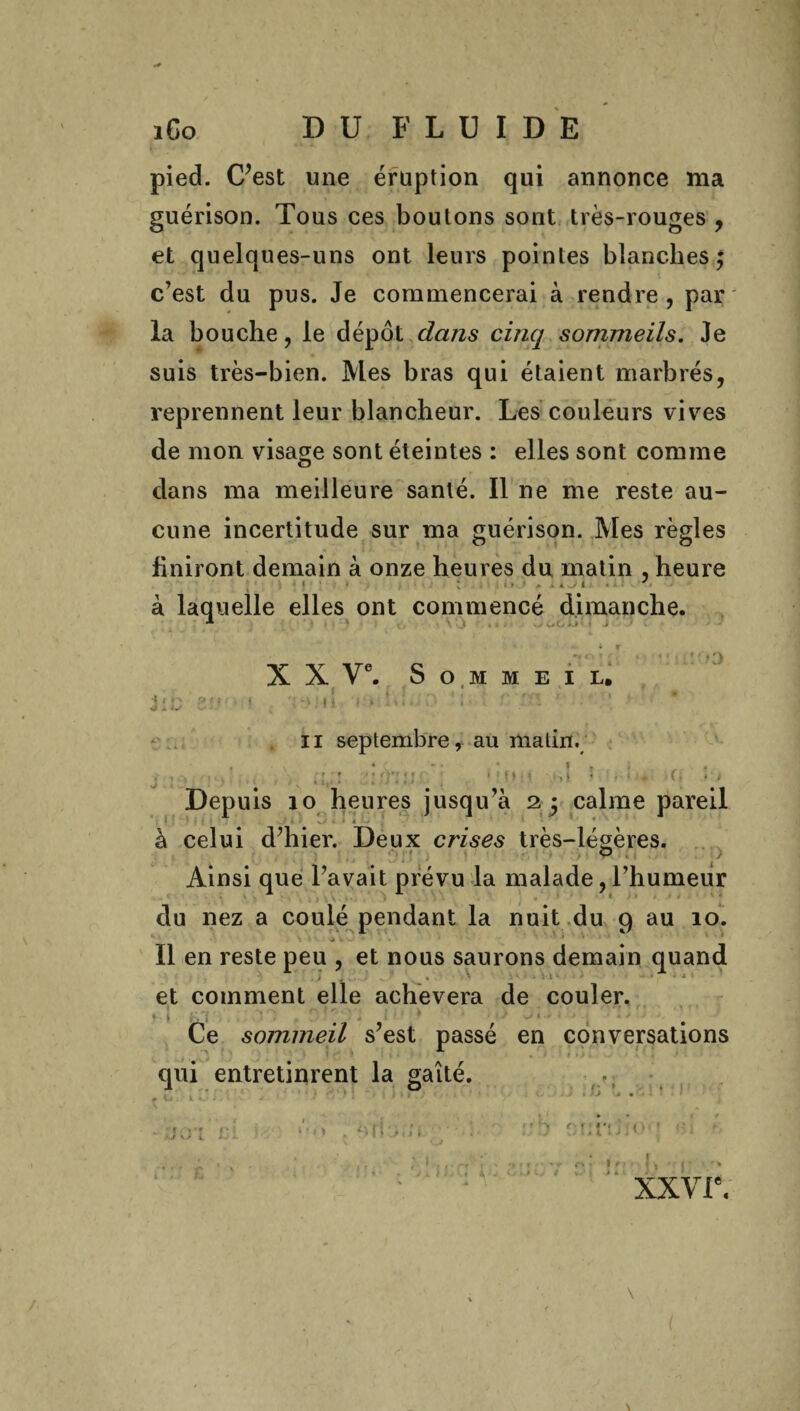 pied. C’est une éruption qui annonce ma guérison. Tous ces boutons sont très-rouges , et quelques-uns ont leurs pointes blanches; c’est du pus. Je commencerai à rendre, par la bouche, le dépôt dans cinq sommeils. Je suis très-bien. Mes bras qui étaient marbrés, reprennent leur blancheur. Les couleurs vives de mon visage sont éteintes : elles sont comme dans ma meilleure santé. Il ne me reste au¬ cune incertitude sur ma guérison. Mes règles finiront demain à onze heures du matin , heure k laquelle elles ont commencé dimanche. 1 ' * \ \ . t : . - V* C, >J> • » i ' ‘ - ' - if X X Ve. Sommeil. jib ôw f . •;*uii < • h b : ' r m • ' il septembre, au matin. j . ,s ::;ï:u1 , » m»•.i ta.-L.; -f. • > Depuis 10 heures jusqu’à 2 ; calme pareil à celui d’hier. Deux crises très-légères. © Ainsi que l’avait prévu la malade, l’humeur du nez a coulé pendant la nuit du 9 au 10. ■j . Il en reste peu , et nous saurons demain quand . } j , • . • • ' : ' 1 • • • * * — * et comment elle achèvera de couler, 1 * . ■ . Ce sommeil s’est passé en conversations qui entretinrent la gaîté. * ■ • t . • 1 > * • • r W : ». KJ * • * ' * ww.* - ;;joî ci ; > : btljin 7 : rS 0u’ ' . t , * \ . 1 » r'. i . ■ . •>»!'• tr fV» lr • Il 'r r I xxvr. \