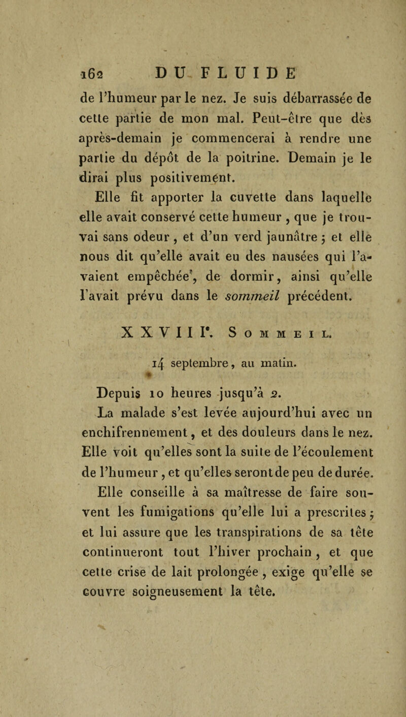 de l’humeur par le nez. Je suis débarrassée de cette partie de mon mal. Peut-êlre que dès après-demain je commencerai à rendre une partie du dépôt de la poitrine. Demain je le dirai plus positivement. Elle fit apporter la cuvette dans laquelle elle avait conservé cette humeur , que je trou¬ vai sans odeur, et d’un verd jaunâtre 5 et elle nous dit qu’elle avait eu des nausées qui l’a¬ vaient empêchée, de dormir, ainsi qu’elle l avait prévu dans le sommeil précédent. X X y I I Ie. Sommeil. ■* i4 septembre, au matin. Depuis 10 heures jusqu’à 2. La malade s’est levée aujourd’hui avec un enchifrennement, et des douleurs dans le nez. Elle voit qu’elles sont la suite de l’écoulement de l’humeur, et qu’elles seront de peu de durée. Elle conseille à sa maîtresse de faire sou¬ vent les fumigations qu’elle lui a prescrites ÿ et lui assure que les transpirations de sa tête continueront tout l’hiver prochain , et que cette crise de lait prolongée , exige qu’elle se couvre soigneusement la tête. X.