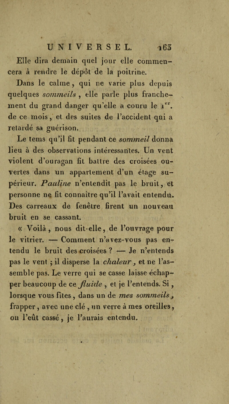 Elle dira demain quel jour elle commen¬ cera à rendre le dépôt de la poitrine. Dans le calme , qui ne varie plus depuis quelques sommeils , elle parle plus franche¬ ment du grand danger qu’elle a couru le ier. de ce mois, et des suites de l’accident qui a retardé sa guérison. Le tems qu’il fit pendant ce sommeil donna lieu à des observations intéressantes. Un vent violent d’ouragan fit battre des croisées ou¬ vertes dans un appariement d’un étage su¬ périeur. Pauline n’entendit pas le bruit, et personne ne fit connaître qu’il l’avait entendu. Des carreaux de fenêtre firent un nouveau bruit en se cassant. « Voilà, nous dit-elle, de l’ouvrage pour le vitrier. — Comment n’avez-vous pas en¬ tendu le bruit des croisées ? — Je n’entends pas le vent ; il disperse la chaleur , et ne l’as¬ semble pas. Le verre qui se casse laisse échap¬ per beaucoup de ce Jluide , et je l’entends. Si, lorsque vous fîtes , dans un de mes sommeils, frapper, avec une clé , un verre à mes oreilles, on l’eût cassé, je l’aurais entendu.
