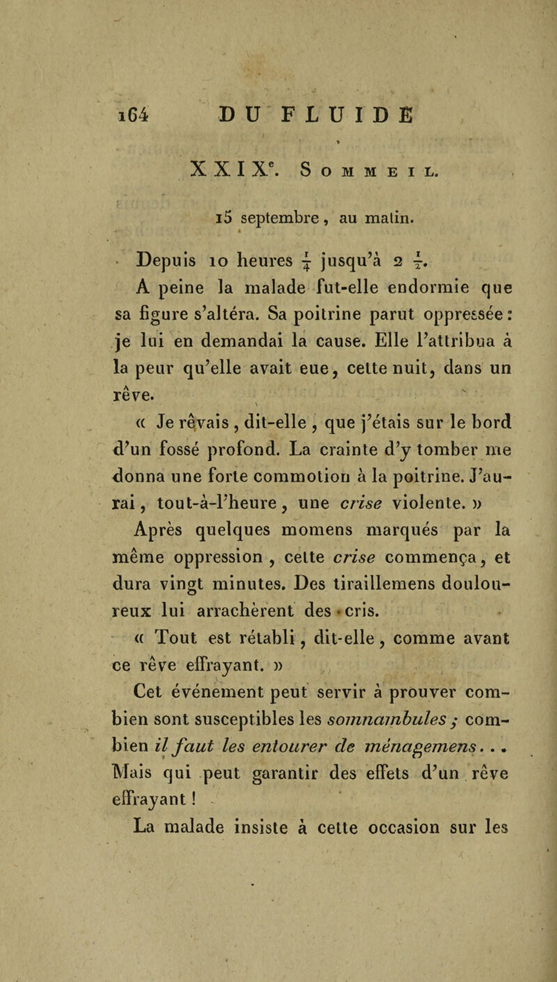 i6i DU FLUIDE I » XXI Xe. Sommeil. t • * , *. f' ^ i .g v > * * i5 septembre, au malin. - 4 Depuis 10 heures \ jusqu’à 2 i. A peine la malade fut-elle endormie que sa figure s’altéra. Sa poitrine parut oppressée : je lui en demandai la cause. Elle l’attribua à la peur qu’elle avait eue, cette nuit, dans un rêve. \ « Je rêvais , dit-elle , que j’étais sur le bord d’un fossé profond. La crainte d’y tomber me donna une forte commotion à la poitrine. J’au¬ rai, tout-à-l’heure, une crise violente.)) Après quelques momens marqués par la même oppression , cette crise commença, et dura vingt minutes. Des tiraillemens doulou¬ reux lui arrachèrent des*cris. « Tout est rétabli, dit-elle, comme avant ce rêve effrayant. » Cet événement peut servir à prouver com¬ bien sont susceptibles les somnambules y com¬ bien il faut les entourer cle mènagemens. .. Mais qui peut garantir des effets d’un rêve effrayant ! ~ La malade insiste à cette occasion sur les