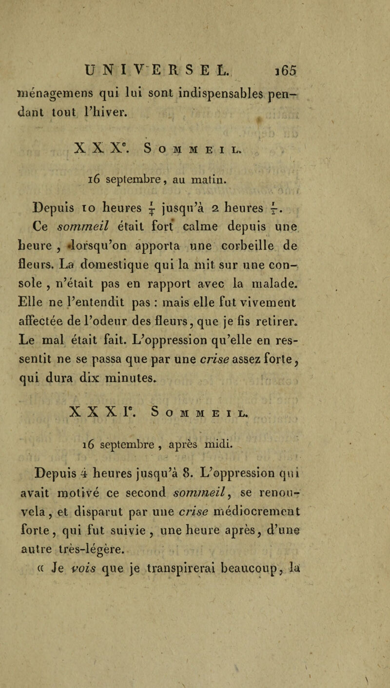 ménagemens qui lui sont indispensables pen¬ dant tout Tliiver. X X Xe. Sommeil* i6 septembre, au matin. Depuis 10 heures \ jusqu’à 2 heures f. Ce sommeil était fort calme depuis une heure , «lorsqu’on apporta une corbeille de fleurs. La domestique qui la mit sur une con¬ sole , n’était pas en rapport avec la malade. Elle ne l’entendit pas : mais elle fut vivement affectée de l’odeur des fleurs, que je fis retirer. Le mal était fait. L’oppression qu’elle en res¬ sentit ne se passa que par une crise assez forte, qui dura dix minutes. X X X Ie. Sommeil. 16 septembre , après midi. Depuis 4 heures jusqu’à 8. L’oppression qui avait motivé ce second sommeil, se renou¬ vela, et disparut par une crise médiocrement forte, qui fut suivie, une heure après, d’une autre très-légère. « Je vois que je transpirerai beaucoup, la