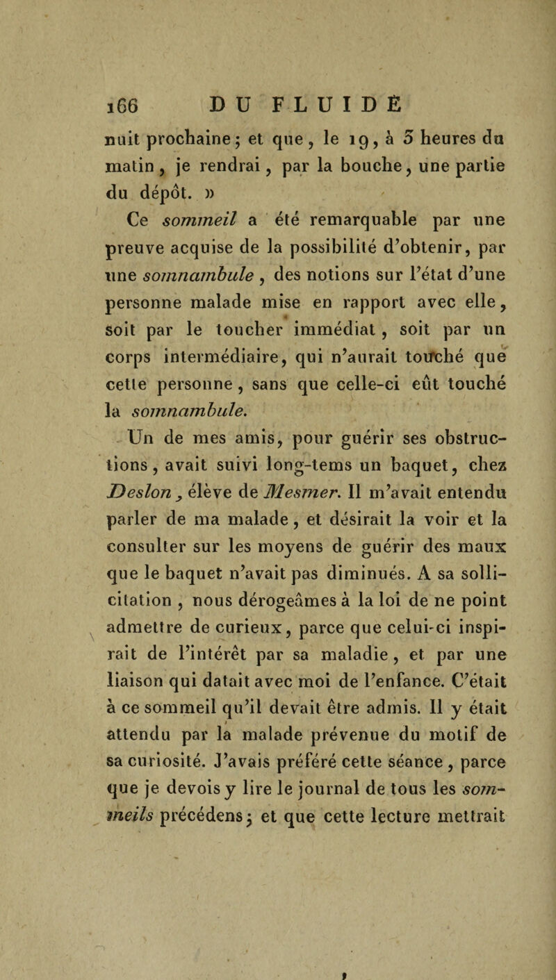 nuit prochaine ; et que , le 19, à 5 heures du matin , je rendrai, par la bouche, une partie du dépôt. )) Ce sommeil a été remarquable par une preuve acquise de la possibilité d’obtenir, par une somnambule , des notions sur l’état d’une personne malade mise en rapport avec elle, soit par le toucher immédiat, soit par un corps intermédiaire, qui n’aurait toifché que cette personne, sans que celle-ci eût touché la somnambule. Un de mes amis, pour guérir ses obstruc¬ tions, avait suivi long-tems un baquet, chez Desion , élève de Mesmer. Il m’avait entendu parler de ma malade, et désirait la voir et la consulter sur les moyens de guérir des maux que le baquet n’avait pas diminués. A sa solli¬ citation , nous dérogeâmes à la loi de ne point admettre de curieux, parce que celui-ci inspi¬ rait de l’intérêt par sa maladie, et par une liaison qui datait avec moi de l’enfance. C’était à ce sommeil qu’il devait être admis. 11 y était * attendu par la malade prévenue du motif de sa curiosité. J’avais préféré cette séance , parce que je devoisy lire le journal de tous les som~ meils précédens; et que cette lecture mettrait