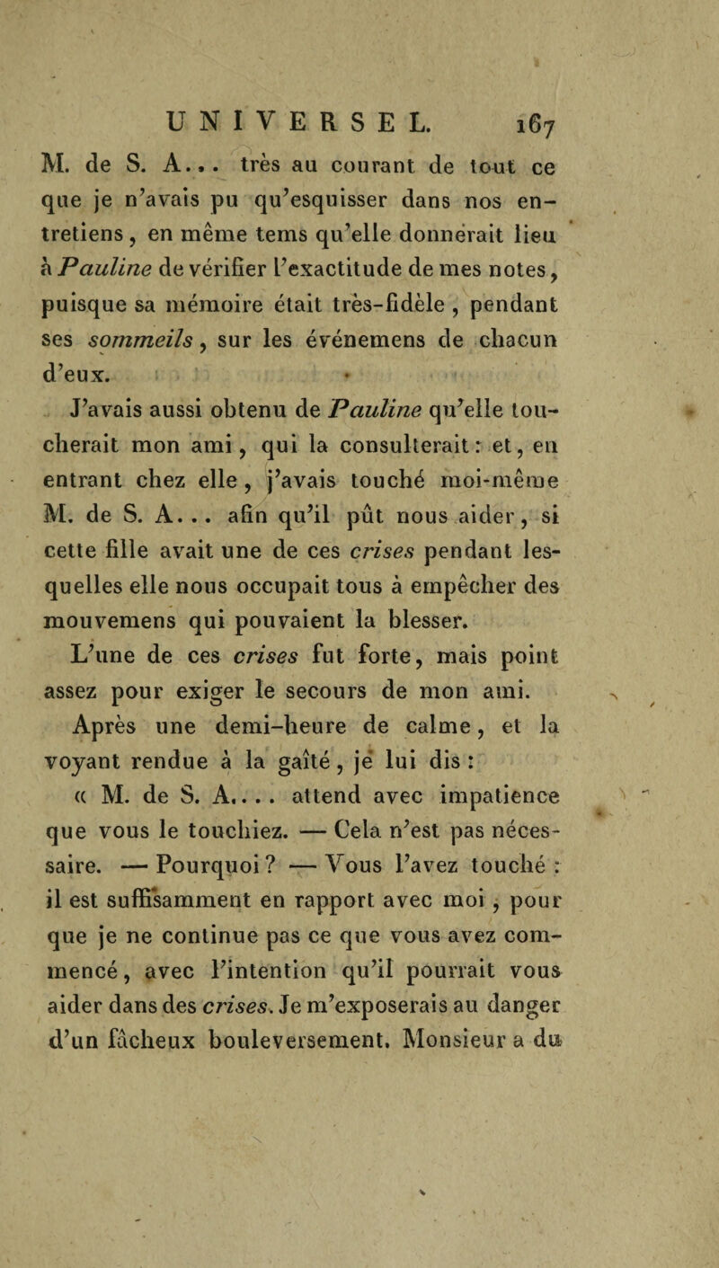 M. de S. A... très au courant de tout ce que je n’avais pu qu’esquisser dans nos en¬ tretiens , en même tems qu’elle donnerait lieu à Pauline de vérifier l’exactitude de mes notes , puisque sa mémoire était très-fidèle , pendant ses sommeils, sur les événemens de chacun d’eux. J’avais aussi obtenu de Pauline qu’elle tou¬ cherait mon ami, qui la consulterait: et, en entrant chez elle, j’avais touché moi-même M. de S. A... afin qu’il pût nous aider, si cette fille avait une de ces crises pendant les¬ quelles elle nous occupait tous à empêcher des mouvemens qui pouvaient la blesser. L’une de ces crises fut forte, mais point assez pour exiger le secours de mon ami. > Après une demi-heure de calme, et la voyant rendue à la gaîté, je lui dis : a M. de S. A.... attend avec impatience « que vous le touchiez. — Cela n’est pas néces¬ saire. — Pourquoi ? — Vous l’avez touché : il est suffisamment en rapport avec moi , pour que je ne continue pas ce que vous avez com¬ mencé , avec l’intention qu’il pourrait vous aider dans des crises. Je m’exposerais au danger d’un fâcheux bouleversement. Monsieur a du