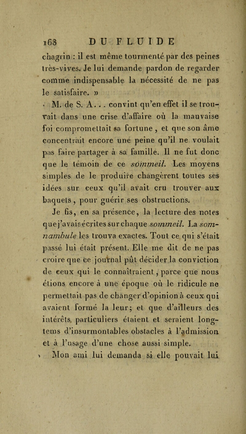 chagrin : il est même tourmenté par des peines très-vives. Je lui demande pardon de regarder comme indispensable la nécessité de ne pas le satisfaire. » • M. de S. A. . . convint qu’en effet il se trou¬ vait dans une crise d’affaire où la mauvaise foi compromettait sa fortune, et que son âme concentrait encore une peine qu’il ne voulait pas faire partager à sa famille. Il ne fut donc » que le témoin de ce sommeil. Les moyens simples de le produire changèrent toutes ses idées sur ceux qu’il avait cru trouver aux baquets, pour guérir ses obstructions. Je fis, en sa présence, la lecture des notes que j’avais écrites sur chaque sommeil. La som¬ nambule les trouva exactes. Tout ce qui s’était passé lui était présent. Elle me dit de ne pas croire que ce journal put décider la conviction de ceux qui le connaîtraient, parce que nous étions encore à une époque où le ridicule ne permettait pas de changer d’opinion à ceux qui avaient formé la leur; et que d’ailleurs des intérêts, particuliers étaient et seraient long- tems d’insurmontables obstacles à l’admission et à l’usage d’une chose aussi simple, t Mon ami lui demanda si elle pouvait lui
