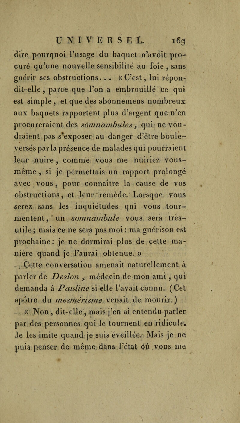 dire pourquoi l’usage du baquet n’avoit pro¬ curé qu’une nouvelle sensibilité au foie , sans guérir ses obstructions. . . ((C’est, lui répon¬ dit-elle , parce que l’on a embrouillé ce qui est simple , et que des abonnemens nombreux aux baquets rapportent plus d’argent que n’en procureraient des somnambules, qui ne vou¬ draient pas s’exposer au danger d’être boule¬ versés par la présence de malades qui pourraient leur nuire , comme vous me nuiriez vous- même , si je permettais un rapport prolongé avec vous, pour connaître la cause de vos obstructions, et leur remède. Lorsque vous serez sans les inquiétudes qui vous tour¬ mentent, un somnambule vous sera très- utile ; mais ce ne sera pas moi : ma guérison est prochaine: je ne dormirai plus de cette ma¬ nière quand je l’aurai obtenue. » Cette conversation amenait naturellement à parler de Desion x médecin de mon ami , qui demanda à Pauline si elle l’avait connu. (Cet apôtre du mesmérisme venait de mourir.) « Non , dit-elle, mais j’en ai entendu parler par des personnes qui le tournent en ridicule,, Je les imite quand je suis éveillée. Mais je ne puis penser de même dans l’état où vous me A