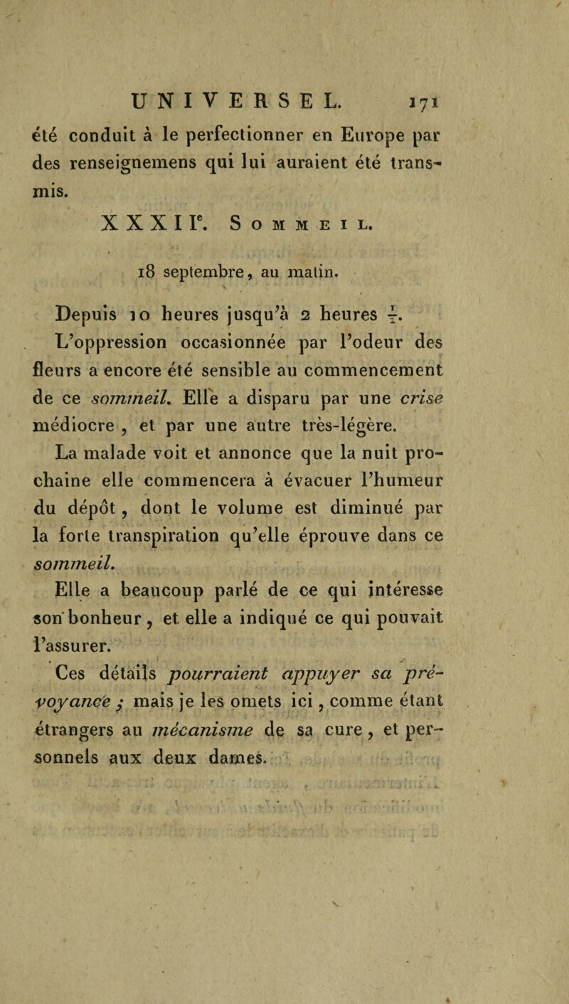 été conduit à le perfectionner en Europe par des renseignemens qui lui auraient été trans¬ mis. X X X I Ie. Sommeil. 18 septembre, au malin. Depuis io heures jusqu’à 2 heures L’oppression occasionnée par l’odeur des fleurs a encore été sensible au commencement de ce sommeil. Elfe a disparu par une crise médiocre , et par une autre très-légère. La malade voit et annonce que la nuit pro¬ chaine elle commencera à évacuer l’humeur du dépôt, dont le volume est diminué par la forte transpiration qu’elle éprouve dans ce sommeil. Elle a beaucoup parlé de ce qui intéresse son bonheur, et elle a indiqué ce qui pouvait l’assurer. Ces détails pourraient appuyer sa pré¬ voyance ; mais je les omets ici, comme étant étrangers au mécanisme de sa cure, et per¬ sonnels aux deux dames.