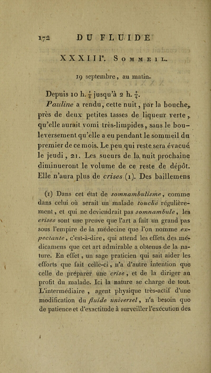 Vf* DU FLüID Ê X X X I J Ie. Sommeil* 19 septembre, au matin. Depuis îo h. j jusqu’à 2 h. F encline a rendu, cette nuit, par la bouche^ près de deux petites tasses de liqueur verte r qu’elle aurait vomi très-limpides, sans le bou¬ leversement qu’elle a eu pendant le sommeil du premier de ce mois. Le peu qui reste sera évacué le jeudi, 21. Les sueurs de la nuit prochaine diminueront le volume de ce reste de dépôt. Elle n’aura plus de crises (1). Des baillemens (1) Dans cet état de somnambulisme, comme dans celui où serait un malade touché régulière¬ ment , et qui ne deviendrait pas somnambule, les crises sont une preuve que l’art a fait un grand pas sous l’empire de ta médecine que l’on nomme ex- ■pectante, c’est-à-dire, qui attend les effets des mé* dicamens que cet art admirable a obtenus de la na¬ ture. En effet, un sage praticien qui sait aider les efforts que fait celle-ci, 11’a d’autre intention que celle de préparer une crise , et de la diriger au profit du malade. Ici la nature se charge de tout. L’intermédiaire , agent physique très-actif d’une modification du fluide universel, 11’a besoin que de patience et d’exactitude à surveiller l’exécution des