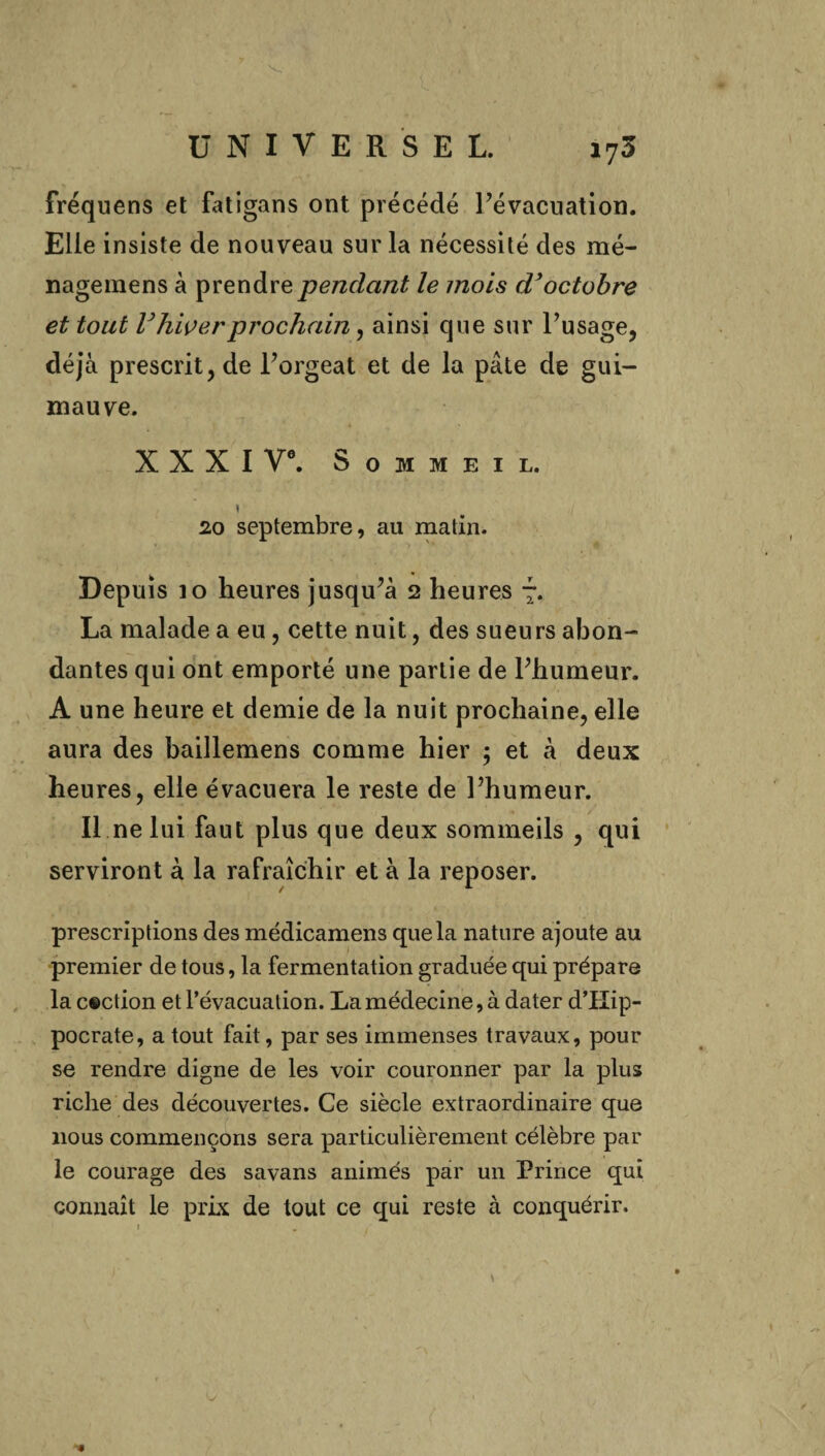 fréquens et fatigans ont précédé l’évacuation. Elle insiste de nouveau sur la nécessité des mé- nageinens à prendre pendant le mois d’octobre et tout l’hiver prochain, ainsi que sur l’usage, déjà prescrit, de l’orgeat et de la pâte de gui¬ mauve. X X X I Ve. Sommeil. 1 20 septembre, au matin. Depuis 10 heures jusqu’à 2 heures 7. La malade a eu, cette nuit, des sueurs abon¬ dantes qui ont emporté une partie de l’humeur. A une heure et demie de la nuit prochaine, elle aura des baillemens comme hier ; et à deux heures, elle évacuera le reste de l’humeur. Il ne lui faut plus que deux sommeils , qui serviront à la rafraîchir et à la reposer. prescriptions des médicamens que la nature ajoute au premier de tous, la fermentation graduée qui prépare la c®ction et l’évacuation. La médecine, à dater d’Kip- pocrate, a tout fait, par ses immenses travaux, pour se rendre digne de les voir couronner par la plus riche des découvertes. Ce siècle extraordinaire que nous commençons sera particulièrement célèbre par le courage des savans animés par un Prince qui connaît le prix de tout ce qui reste à conquérir.